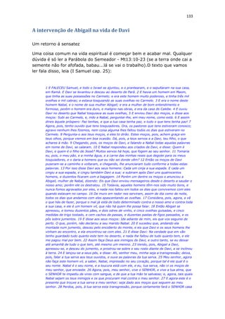 133
A intervenção de Abigail na vida de Davi
Um retorno á sensatez
Uma coisa comum na vida espiritual é começar bem e acabar mal. Qualquer
dúvida é só ler a Parábola do Semeador - Mt13:10-23 (se a terra onde cai a
semente não for afofada, babau...lá se vai o trabalho).O texto que vamos
ler fala disso, leia (I Samuel cap. 25):
1 E FALECEU Samuel, e todo o Israel se ajuntou, e o prantearam, e o sepultaram na sua casa,
em Ramá. E Davi se levantou e desceu ao deserto de Parã. 2 E havia um homem em Maom,
que tinha as suas possessões no Carmelo; e era este homem muito poderoso, e tinha três mil
ovelhas e mil cabras; e estava tosquiando as suas ovelhas no Carmelo. 3 E era o nome deste
homem Nabal, e o nome de sua mulher Abigail; e era a mulher de bom entendimento e
formosa; porém o homem era duro, e maligno nas obras, e era da casa de Calebe. 4 E ouviu
Davi no deserto que Nabal tosquiava as suas ovelhas, 5 E enviou Davi dez moços, e disse aos
moços: Subi ao Carmelo, e, indo a Nabal, perguntai-lhe, em meu nome, como está. 6 E assim
direis àquele próspero: Paz tenhas, e que a tua casa tenha paz, e tudo o que tens tenha paz! 7
Agora, pois, tenho ouvido que tens tosquiadores. Ora, os pastores que tens estiveram conosco;
agravo nenhum lhes fizemos, nem coisa alguma lhes faltou todos os dias que estiveram no
Carmelo. 8 Pergunta-o aos teus moços, e eles to dirão. Estes moços, pois, achem graça em
teus olhos, porque viemos em boa ocasião. Dá, pois, a teus servos e a Davi, teu filho, o que
achares à mão. 9 Chegando, pois, os moços de Davi, e falando a Nabal todas aquelas palavras
em nome de Davi, se calaram. 10 E Nabal respondeu aos criados de Davi, e disse: Quem é
Davi, e quem é o filho de Jessé? Muitos servos há hoje, que fogem ao seu senhor. 11 Tomaria
eu, pois, o meu pão, e a minha água, e a carne das minhas reses que degolei para os meus
tosquiadores, e o daria a homens que eu não sei donde vêm? 12 Então os moços de Davi
puseram-se a caminho e voltaram, e chegando, lhe anunciaram tudo conforme a todas estas
palavras. 13 Por isso disse Davi aos seus homens: Cada um cinja a sua espada. E cada um
cingiu a sua espada, e cingiu também Davi a sua; e subiram após Davi uns quatrocentos
homens, e duzentos ficaram com a bagagem. 14 Porém um dentre os moços o anunciou a
Abigail, mulher de Nabal, dizendo: Eis que Davi enviou mensageiros desde o deserto a saudar o
nosso amo; porém ele os destratou. 15 Todavia, aqueles homens têm-nos sido muito bons, e
nunca fomos agravados por eles, e nada nos faltou em todos os dias que convivemos com eles
quando estavam no campo. 16 De muro em redor nos serviram, assim de dia como de noite,
todos os dias que andamos com eles apascentando as ovelhas. 17 Considera, pois, agora, e vê
o que hás de fazer, porque o mal já está de todo determinado contra o nosso amo e contra toda
a sua casa, e ele é um homem vil, que não há quem lhe possa falar. 18 Então Abigail se
apressou, e tomou duzentos pães, e dois odres de vinho, e cinco ovelhas guisadas, e cinco
medidas de trigo tostado, e cem cachos de passas, e duzentas pastas de figos passados, e os
pôs sobre jumentos. 19 E disse aos seus moços: Ide adiante de mim, eis que vos seguirei de
perto. O que, porém, não declarou a seu marido Nabal. 20 E sucedeu que, andando ela
montada num jumento, desceu pelo encoberto do monte, e eis que Davi e os seus homens lhe
vinham ao encontro, e ela encontrou-se com eles. 21 E disse Davi: Na verdade que em vão
tenho guardado tudo quanto este tem no deserto, e nada lhe faltou de tudo quanto tem, e ele
me pagou mal por bem. 22 Assim faça Deus aos inimigos de Davi, e outro tanto, se eu deixar
até amanhã de tudo o que tem, até mesmo um menino. 23 Vendo, pois, Abigail a Davi,
apressou-se, e desceu do jumento, e prostrou-se sobre o seu rosto diante de Davi, e se inclinou
à terra. 24 E lançou-se a seus pés, e disse: Ah, senhor meu, minha seja a transgressão; deixa,
pois, falar a tua serva aos teus ouvidos, e ouve as palavras da tua serva. 25 Meu senhor, agora
não faça este homem vil, a saber, Nabal, impressão no seu coração, porque tal é ele qual é o
seu nome. Nabal é o seu nome, e a loucura está com ele, e eu, tua serva, não vi os moços de
meu senhor, que enviaste. 26 Agora, pois, meu senhor, vive o SENHOR, e vive a tua alma, que
o SENHOR te impediu de vires com sangue, e de que a tua mão te salvasse; e, agora, tais quais
Nabal sejam os teus inimigos e os que procuram mal contra o meu senhor. 27 E agora este é o
presente que trouxe a tua serva a meu senhor; seja dado aos moços que seguem ao meu
senhor. 28 Perdoa, pois, à tua serva esta transgressão, porque certamente fará o SENHOR casa
 
