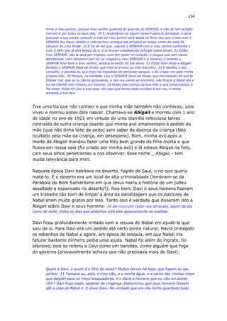 134
firme a meu senhor, porque meu senhor guerreia as guerras do SENHOR, e não se tem achado
mal em ti por todos os teus dias, 29 E, levantando-se algum homem para te perseguir, e para
procurar a tua morte, contudo a vida de meu senhor será atada no feixe dos que vivem com o
SENHOR teu Deus; porém a vida de teus inimigos ele arrojará ao longe, como do meio do
côncavo de uma funda. 30 E há de ser que, usando o SENHOR com o meu senhor conforme a
todo o bem que já tem falado de ti, e te houver estabelecido príncipe sobre Israel, 31 Então,
meu SENHOR, não te será por tropeço, nem por pesar no coração, o sangue que sem causa
derramaste, nem tampouco por ter se vingado o meu SENHOR a si mesmo; e quando o
SENHOR fizer bem a meu senhor, lembra-te então da tua serva. 32 Então Davi disse a Abigail:
Bendito o SENHOR Deus de Israel, que hoje te enviou ao meu encontro. 33 E bendito o teu
conselho, e bendita tu, que hoje me impediste de derramar sangue, e de vingar-me pela minha
própria mão. 34 Porque, na verdade, vive o SENHOR Deus de Israel, que me impediu de que te
fizesse mal, que se tu não te apressaras, e não me vieras ao encontro, não ficaria a Nabal até a
luz da manhã nem mesmo um menino. 35 Então Davi tomou da sua mão o que tinha trazido, e
lhe disse: Sobe em paz à tua casa; vês aqui que tenho dado ouvidos à tua voz, e tenho
aceitado a tua face.
Tive uma tia que não conheci e que minha mãe também não conheceu, pois
viveu e morreu antes dela nascer. Chamava-se Abigail e morreu com 1 ano
de idade no ano de 1922 em virtude de uma diarréia infecciosa talvez
contraída de outra criança doente que minha avó amamentara à pedido da
mãe (que não tinha leite de peito) sem saber da doença da criança (fato
ocultado pela mãe da criança, em desespero). Bom, minha avó após a
morte de Abigail mandou fazer uma foto bem grande da filha morta e que
ficava em nossa sala (fui criado por minha avó) e lá estava Abigail na foto,
com seus olhos penetrantes a nos observar. Esse nome _ Abigail - tem
muita relevância para mim.
Naquela época Davi habitava no deserto, fugido de Saul, o rei que queria
matá-lo. E o deserto era um local de alta criminalidade (lembram-se da
Parábola do Bom Samaritano em que Jesus narra a história de um judeu
assaltado e espancado no deserto?). Pois bem, Davi e seus homens fizeram
um trabalho tão bom de limpar a área da bandidagem que os pastores de
Nabal eram muito gratos por isso. Tanto isso é verdade que disseram isto a
Abigail sobre Davi e seus homens: 16 De muro em redor nos serviram, assim de dia
como de noite, todos os dias que andamos com eles apascentando as ovelhas.
Davi ficou profundamente irritado com a recusa de Nabal em ajudá-lo que
saiu de si. Para Davi era um pedido até certo ponto natural. Havia protegido
os rebanhos de Nabal e agora, em época de tosquia, em que Nabal iria
faturar bastante dinheiro pedia uma ajuda. Nabal foi além de ingrato, foi
ofensivo, pois se referiu a Davi como um bandido, como alguém que foge
do governo (provavelmente achava que não precisava mais de Davi):
Quem é Davi, e quem é o filho de Jessé? Muitos servos há hoje, que fogem ao seu
senhor. 11 Tomaria eu, pois, o meu pão, e a minha água, e a carne das minhas reses
que degolei para os meus tosquiadores, e o daria a homens que eu não sei donde
vêm? Davi ficou irado, sedento de vingança. Determinou que seus homens fossem
até a casa de Nabal e :E disse Davi: Na verdade que em vão tenho guardado tudo
 