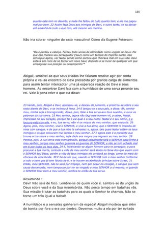 135
quanto este tem no deserto, e nada lhe faltou de tudo quanto tem, e ele me pagou
mal por bem. 22 Assim faça Deus aos inimigos de Davi, e outro tanto, se eu deixar
até amanhã de tudo o que tem, até mesmo um menino.
Não iria sobrar ninguém do sexo masculino! Como diz Eugene Peterson:
"Davi perdeu a cabeça. Perdeu todo senso de identidade como ungido de Deus. Ele
que não matara seu perseguidor (Saul) como um templo do Espírito Santo, não
consegue agora, ver Nabal senão como escória que cheirava mal em sua vida. Davi
estava em risco de se tornar um novo Saul, disposto a se livrar de qualquer um que
ameaçasse sua posição ou desempenho"*
Abigail, sensível ao que seus criados lhe falaram resolve agir por conta
própria e vai ao encontro de Davi precedida por grande carga de alimentos
para assim tentar interceptar uma já esperada reação de Davi e seus
homens. Ao encontrar Davi fala com a humildade de uma serva perante seu
rei. Vale à pena reler o que ela disse:
23 Vendo, pois, Abigail a Davi, apressou-se, e desceu do jumento, e prostrou-se sobre o seu
rosto diante de Davi, e se inclinou à terra. 24 E lançou-se a seus pés, e disse: Ah, senhor
meu, minha seja a transgressão; deixa, pois, falar a tua serva aos teus ouvidos, e ouve as
palavras da tua serva. 25 Meu senhor, agora não faça este homem vil, a saber, Nabal,
impressão no seu coração, porque tal é ele qual é o seu nome. Nabal é o seu nome, e a
loucura está com ele, e eu, tua serva, não vi os moços de meu senhor, que enviaste. 26
Agora, pois, meu senhor, vive o SENHOR, e vive a tua alma, que o SENHOR te impediu de
vires com sangue, e de que a tua mão te salvasse; e, agora, tais quais Nabal sejam os teus
inimigos e os que procuram mal contra o meu senhor. 27 E agora este é o presente que
trouxe a tua serva a meu senhor; seja dado aos moços que seguem ao meu senhor. 28
Perdoa, pois, à tua serva esta transgressão, porque certamente fará o SENHOR casa firme a
meu senhor, porque meu senhor guerreia as guerras do SENHOR, e não se tem achado mal
em ti por todos os teus dias, 29 E, levantando-se algum homem para te perseguir, e para
procurar a tua morte, contudo a vida de meu senhor será atada no feixe dos que vivem com
o SENHOR teu Deus; porém a vida de teus inimigos ele arrojará ao longe, como do meio do
côncavo de uma funda. 30 E há de ser que, usando o SENHOR com o meu senhor conforme
a todo o bem que já tem falado de ti, e te houver estabelecido príncipe sobre Israel, 31
Então, meu SENHOR, não te será por tropeço, nem por pesar no coração, o sangue que sem
causa derramaste, nem tampouco por ter se vingado o meu SENHOR a si mesmo; e quando
o SENHOR fizer bem a meu senhor, lembra-te então da tua serva.
Resumindo :
Davi! Não saia de foco. Lembre-se de quem você é. Lembre-se da unção de
Deus sobre você e da Sua misericórdia. Não perca tempo em batalhas vãs.
Sua missão é lutar as batalhas para as quais o Senhor te chamou. Não se
torne um tolo igual a Nabal!
A humildade e a sensatez ganharam da espada! Abigail mostrou que além
de bonita por fora o era por dentro. Devemos muito a ela por ter evitado
 