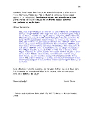 136
que Davi desatinasse. Precisamos ter a sensibilidade de ouvirmos essas
vozes (às vezes, fracas) que nos conduzem à sensatez, muitas vezes
correndo riscos imensos. Precisamos, de vez em quando pararmos
para avaliar se estamos levando em frente nossas batalhas
particulares ou as de Deus.
O final da história:
36 E, vindo Abigail a Nabal, eis que tinha em sua casa um banquete, como banquete
de rei; e o coração de Nabal estava alegre nele, e ele já muito embriagado, pelo que
ela não lhe deu a entender coisa alguma, pequena nem grande, até à luz da manhã.
37 Sucedeu, pois, que pela manhã, estando Nabal já livre do vinho, sua mulher lhe
deu a entender aquelas coisas; e se amorteceu o seu coração, e ficou ele como
pedra. 38 E aconteceu que, passados quase dez dias, feriu o SENHOR a Nabal, e este
morreu. 39 E, ouvindo Davi que Nabal morrera, disse: Bendito seja o SENHOR, que
julgou a causa de minha afronta recebida da mão de Nabal, e deteve a seu servo do
mal, fazendo o SENHOR tornar o mal de Nabal sobre a sua cabeça. E mandou Davi
falar a Abigail, para tomá-la por sua mulher. 40 Vindo, pois, os criados de Davi a
Abigail, no Carmelo, lhe falaram, dizendo: Davi nos tem mandado a ti, para te tomar
por sua mulher. 41 Então ela se levantou, e se inclinou com o rosto em terra, e
disse: Eis que a tua serva servirá de criada para lavar os pés dos criados de meu
senhor. 42 E Abigail se apressou, e se levantou, e montou num jumento com as suas
cinco moças que seguiam as suas pisadas; e ela seguiu os mensageiros de Davi, e foi
sua mulher.
Leia o texto novamente colocando-se no lugar de Davi e peça a Deus para
lhe evidenciar as pessoas que Ele manda para te retornar à sensatez.
Lute só as batalhas de Deus!
Boa meditação! Jorge Wilson
* Transpondo Muralhas. Peterson E pãg 118 Ed Habacuc. Rio de Janeiro.
2004
 
