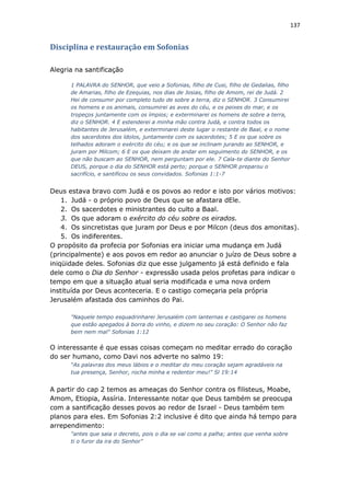 137
Disciplina e restauração em Sofonias
Alegria na santificação
1 PALAVRA do SENHOR, que veio a Sofonias, filho de Cusi, filho de Gedalias, filho
de Amarias, filho de Ezequias, nos dias de Josias, filho de Amom, rei de Judá. 2
Hei de consumir por completo tudo de sobre a terra, diz o SENHOR. 3 Consumirei
os homens e os animais, consumirei as aves do céu, e os peixes do mar, e os
tropeços juntamente com os ímpios; e exterminarei os homens de sobre a terra,
diz o SENHOR. 4 E estenderei a minha mão contra Judá, e contra todos os
habitantes de Jerusalém, e exterminarei deste lugar o restante de Baal, e o nome
dos sacerdotes dos ídolos, juntamente com os sacerdotes; 5 E os que sobre os
telhados adoram o exército do céu; e os que se inclinam jurando ao SENHOR, e
juram por Milcom; 6 E os que deixam de andar em seguimento do SENHOR, e os
que não buscam ao SENHOR, nem perguntam por ele. 7 Cala-te diante do Senhor
DEUS, porque o dia do SENHOR está perto; porque o SENHOR preparou o
sacrifício, e santificou os seus convidados. Sofonias 1:1-7
Deus estava bravo com Judá e os povos ao redor e isto por vários motivos:
1. Judá - o próprio povo de Deus que se afastara dEle.
2. Os sacerdotes e ministrantes do culto a Baal.
3. Os que adoram o exército do céu sobre os eirados.
4. Os sincretistas que juram por Deus e por Milcon (deus dos amonitas).
5. Os indiferentes.
O propósito da profecia por Sofonias era iniciar uma mudança em Judá
(principalmente) e aos povos em redor ao anunciar o juízo de Deus sobre a
iniqüidade deles. Sofonias diz que esse julgamento já está definido e fala
dele como o Dia do Senhor - expressão usada pelos profetas para indicar o
tempo em que a situação atual seria modificada e uma nova ordem
instituída por Deus aconteceria. E o castigo começaria pela própria
Jerusalém afastada dos caminhos do Pai.
"Naquele tempo esquadrinharei Jerusalém com lanternas e castigarei os homens
que estão apegados à borra do vinho, e dizem no seu coração: O Senhor não faz
bem nem mal" Sofonias 1:12
O interessante é que essas coisas começam no meditar errado do coração
do ser humano, como Davi nos adverte no salmo 19:
“As palavras dos meus lábios e o meditar do meu coração sejam agradáveis na
tua presença, Senhor, rocha minha e redentor meu!" Sl 19:14
A partir do cap 2 temos as ameaças do Senhor contra os filisteus, Moabe,
Amom, Etiopia, Assíria. Interessante notar que Deus também se preocupa
com a santificação desses povos ao redor de Israel - Deus também tem
planos para eles. Em Sofonias 2:2 inclusive é dito que ainda há tempo para
arrependimento:
"antes que saia o decreto, pois o dia se vai como a palha; antes que venha sobre
ti o furor da ira do Senhor"
 