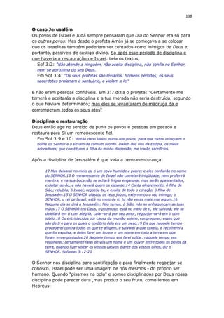 138
O caso Jerusalém
Os povos de Israel e Judá sempre pensaram que Dia do Senhor era só para
os outros povos. Mas desde o profeta Amós já se começava a se colocar
que os israelitas também poderiam ser contados como inimigos de Deus e,
portanto, passíveis de castigo divino. Só após esse período de disciplina é
que haveria a restauração de Israel. Leia os textos;
Sof 3:2: "Não atende a ninguém, não aceita disciplina, não confia no Senhor,
nem se aproxima do seu Deus.
Em Sof 3:4: "Os seus profetas são levianos, homens pérfidos; os seus
sacerdotes profanam o santuário, e violam a lei"
E não eram pessoas confiáveis. Em 3:7 dizia o profeta: "Certamente me
temerá e aceitarás a disciplina e a tua morada não seria destruída, segundo
o que haviam determinado; mas eles se levantaram de madruga da e
corromperam todos os seus atos"
Disciplina e restauração
Deus então age no sentido de punir os povos e pessoas em pecado e
restaura para Si um remanescente fiel.
Em Sof 3:9 e 10: "Então darei lábios puros aos povos, para que todos invoquem o
nome do Senhor e o sirvam de comum acordo. Dalem dos rios da Etiópia, os meus
adoradores, que constituem a filha da minha dispersão, me trarão sacrifícios.
Após a disciplina de Jerusalém é que viria a bem-aventurança:
12 Mas deixarei no meio de ti um povo humilde e pobre; e eles confiarão no nome
do SENHOR.13 O remanescente de Israel não cometerá iniqüidade, nem proferirá
mentira, e na sua boca não se achará língua enganosa; mas serão apascentados,
e deitar-se-ão, e não haverá quem os espante.14 Canta alegremente, ó filha de
Sião; rejubila, ó Israel; regozija-te, e exulta de todo o coração, ó filha de
Jerusalém.15 O SENHOR afastou os teus juízos, exterminou o teu inimigo; o
SENHOR, o rei de Israel, está no meio de ti; tu não verás mais mal algum.16
Naquele dia se dirá a Jerusalém: Não temas, ó Sião, não se enfraqueçam as tuas
mãos.17 O SENHOR teu Deus, o poderoso, está no meio de ti, ele salvará; ele se
deleitará em ti com alegria; calar-se-á por seu amor, regozijar-se-á em ti com
júbilo.18 Os entristecidos por causa da reunião solene, congregarei; esses que
são de ti e para os quais o opróbrio dela era um peso.19 Eis que naquele tempo
procederei contra todos os que te afligem, e salvarei a que coxeia, e recolherei a
que foi expulsa; e deles farei um louvor e um nome em toda a terra em que
foram envergonhados.20 Naquele tempo vos farei voltar, naquele tempo vos
recolherei; certamente farei de vós um nome e um louvor entre todos os povos da
terra, quando fizer voltar os vossos cativos diante dos vossos olhos, diz o
SENHOR. Sofonias 3:12-20
O Senhor nos disciplina para santificação e para finalmente regozijar-se
conosco. Israel pode ser uma imagem de nós mesmos - do próprio ser
humano. Quando "pisamos na bola" e somos disciplinados por Deus nossa
disciplina pode parecer dura ,mas produz o seu fruto, como lemos em
Hebreus:
 