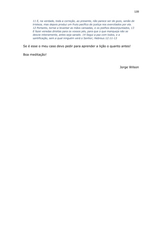 139
11 E, na verdade, toda a correção, ao presente, não parece ser de gozo, senão de
tristeza, mas depois produz um fruto pacífico de justiça nos exercitados por ela.
12 Portanto, tornai a levantar as mãos cansadas, e os joelhos desconjuntados, 13
E fazei veredas direitas para os vossos pés, para que o que manqueja não se
desvie inteiramente, antes seja sarado. 14 Segui a paz com todos, e a
santificação, sem a qual ninguém verá o Senhor; Hebreus 12:11-13
Se é esse o meu caso devo pedir para aprender a lição o quanto antes!
Boa meditação!
Jorge Wilson
 