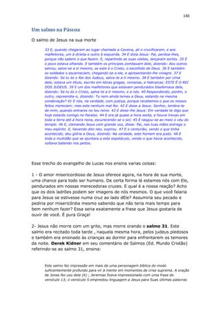 140
Um salmo na Páscoa
O salmo de Jesus na sua morte
33 E, quando chegaram ao lugar chamado a Caveira, ali o crucificaram, e aos
malfeitores, um à direita e outro à esquerda. 34 E dizia Jesus: Pai, perdoa-lhes,
porque não sabem o que fazem. E, repartindo as suas vestes, lançaram sortes. 35 E
o povo estava olhando. E também os príncipes zombavam dele, dizendo: Aos outros
salvou, salve-se a si mesmo, se este é o Cristo, o escolhido de Deus. 36 E também
os soldados o escarneciam, chegando-se a ele, e apresentando-lhe vinagre. 37 E
dizendo: Se tu és o Rei dos Judeus, salva-te a ti mesmo. 38 E também por cima
dele, estava um título, escrito em letras gregas, romanas, e hebraicas: ESTE É O REI
DOS JUDEUS. 39 E um dos malfeitores que estavam pendurados blasfemava dele,
dizendo: Se tu és o Cristo, salva-te a ti mesmo, e a nós. 40 Respondendo, porém, o
outro, repreendia-o, dizendo: Tu nem ainda temes a Deus, estando na mesma
condenação? 41 E nós, na verdade, com justiça, porque recebemos o que os nossos
feitos mereciam; mas este nenhum mal fez. 42 E disse a Jesus: Senhor, lembra-te
de mim, quando entrares no teu reino. 43 E disse-lhe Jesus: Em verdade te digo que
hoje estarás comigo no Paraíso. 44 E era já quase a hora sexta, e houve trevas em
toda a terra até à hora nona, escurecendo-se o sol; 45 E rasgou-se ao meio o véu do
templo. 46 E, clamando Jesus com grande voz, disse: Pai, nas tuas mãos entrego o
meu espírito. E, havendo dito isto, expirou. 47 E o centurião, vendo o que tinha
acontecido, deu glória a Deus, dizendo: Na verdade, este homem era justo. 48 E
toda a multidão que se ajuntara a este espetáculo, vendo o que havia acontecido,
voltava batendo nos peitos.
Esse trecho do evangelho de Lucas nos ensina varias coisas:
1 - O amor misericordioso de Jesus oferece agora, na hora de sua morte,
uma chance para todo ser humano. De certa forma lá estamos nós com Ele,
pendurados em nossas merecedoras cruzes. E qual é a nossa reação? Acho
que os dois ladrões podem ser imagens de nós mesmos. O que você falaria
para Jesus se estivesse numa cruz ao lado dEle? Assumiria seu pecado e
pediria por misericórdia mesmo sabendo que não teria mais tempo para
bem nenhum fazer? Essa seria exatamente a frase que Jesus gostaria de
ouvir de você. É pura Graça!
2- Jesus não morre com um grito, mas morre orando o salmo 31. Este
salmo era recitado toda tarde , naquela mesma hora, pelos judeus piedosos
e também era ensinado às crianças ao dormir para enfrentarem os temores
da noite. Derek Kidner em seu comentário de Salmos (Ed. Mundo Cristão)
referindo-se ao salmo 31, ensina:
Este salmo fez impressão em mais de uma personagem bíblica do modo
suficientemente profundo para vir à mente em momentos de crise suprema. A oração
de Jonas fez uso dele (6) ; Jeremias ficava impressionado com uma frase do
versículo 13; o versículo 5 emprestou linguagem a Jesus para Suas últimas palavras
 