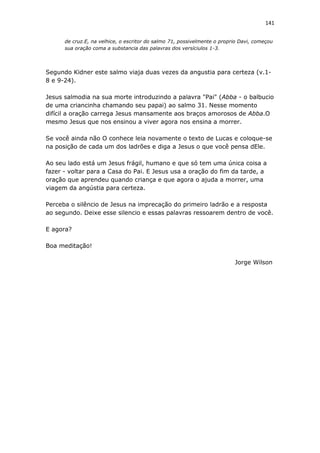 141
de cruz.E, na velhice, o escritor do salmo 71, possivelmente o proprio Davi, começou
sua oração coma a substancia das palavras dos versíciulos 1-3.
Segundo Kidner este salmo viaja duas vezes da angustia para certeza (v.1-
8 e 9-24).
Jesus salmodia na sua morte introduzindo a palavra "Pai" (Abba - o balbucio
de uma criancinha chamando seu papai) ao salmo 31. Nesse momento
difícil a oração carrega Jesus mansamente aos braços amorosos de Abba.O
mesmo Jesus que nos ensinou a viver agora nos ensina a morrer.
Se você ainda não O conhece leia novamente o texto de Lucas e coloque-se
na posição de cada um dos ladrões e diga a Jesus o que você pensa dEle.
Ao seu lado está um Jesus frágil, humano e que só tem uma única coisa a
fazer - voltar para a Casa do Pai. E Jesus usa a oração do fim da tarde, a
oração que aprendeu quando criança e que agora o ajuda a morrer, uma
viagem da angústia para certeza.
Perceba o silêncio de Jesus na imprecação do primeiro ladrão e a resposta
ao segundo. Deixe esse silencio e essas palavras ressoarem dentro de você.
E agora?
Boa meditação!
Jorge Wilson
 