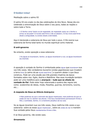 142
O Senhor reina!
Meditação sobre o salmo 93
O salmo 93 era orado no dia das celebrações do Ano Novo. Nesse dia era
celebrado a entronização de Deus sobre o seu povo, todas as nações e
sobre toda a Terra.
1 O Senhor reina! Vestiu-se de majestade; de majestade vestiu-se o Senhor e
armou-se de poder! O mundo está firme e não se abalará. 2 O teu trono está firme
desde a antiguidade; tu existes desde a eternidade.
Aqui é declarada a soberania de Deus por todo o povo. E Ele exerce sua
soberania de forma total tanto no mundo espiritual como material.
O anti-governo
No entanto, existe oposição a essa soberania:
3 As águas se levantaram, Senhor, as águas levantaram a voz; as águas levantaram
seu bramido.
A oposição à vontade do Senhor é simbolizada pelas águas que levantaram sua
voz três vezes. São verdadeiros tsunamis (ondas gigantescas) que invadem
a terra firme (o salmo diz:o mundo está firme ) e querem abalar o que Deus
construiu. Pode ser uma alusão aos três grandes impérios da época
formados sobre rios: Egito, Assíria e Babilônia. Mas essa inundação também
pode ser uma metáfora para a anarquia – tudo que se afasta da
vontade do Pai. Pode estar hoje relacionada a quebra das regras tais
como: avalanches de ideias, moda, filosofias, guerras, terrorismo, luxúria,
etc...
A resposta de Deus ao Dilúvio Anárquico
4 Mais poderoso do que o estrondo das águas impetuosas, mais poderoso do que as
ondas do mar é o Senhor nas alturas. 5 Os teus mandamentos permanecem firmes e
fiéis; a santidade, Senhor, é o ornamento perpétuo da tua casa.
Se as águas levantam sua voz três vezes, Deus reafirma três vezes a sua
soberania: sobre as essas águas impetuosas , sobre as ondas do mar e mantém
Sua vontade pelos Seus mandamentos firmes e fiéis.
E se Deus governa, não existe caos.
Ornamento
 