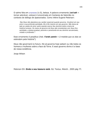 143
O salmo fala em ornamento (v.5), beleza. A palavra ornamento (na'vah =
tornar adorável, vistoso) é encontrada em Cantares de Salomão no
contexto de diálogo de apaixonados. Como refere Eugene Peterson:
Mas Deus não abandona seu caráter essencial quando governa. Imutável em seu
amor e sua profunda santidade, Ele é Ele mesmo em seu governo. Não deixa de
lado as vestes do amor santo quando exerce Seu domínio sobre a lama da
história humana. Os meios do governo de Deus são consistentes com Seus fins:
santidade, a beleza gradual, paciente e penetrante de seu domínio secularizado,
violado e profanado.*
Esse ornamento é perpétuo (heb. l'orek yamin = à medida que os dias se
estendem pela história”)
Deus não governará no futuro. Ele já governa hoje saibam ou não todos os
homens e mulheres sobre a face da Terra. E esse governo divino é a base
de nossa existência.
Jorge Wilson
Peterson EH. Onde o seu tesouro está. Ed. Textus. Niterói . 2005 pág 77.
 