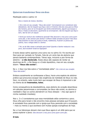 144
Quiseram transformar Deus em deus
Meditação sobre o salmo 14
Para o mestre de música. Davídico.
1 Diz o tolo em seu coração: “Deus não existe”. Corromperam-se e cometeram atos
detestáveis; não há ninguém que faça o bem.2 O Senhor olha dos céus para os filhos
dos homens, para ver se há alguém que tenha entendimento, alguém que busque a
Deus.3 Todos se desviaram, igualmente se corromperam; não há ninguém que faça o
bem, não há nem um sequer.
4 Será que nenhum dos malfeitores aprende? Eles devoram o meu povo como quem
come pão, e não clamam pelo Senhor! 5 Olhem! Estão tomados de pavor! Pois Deus
está presente no meio dos justos.6 Vocês, malfeitores, frustram os planos dos
pobres, mas o refúgio deles é o Senhor.
7 Ah, se de Sião viesse a salvação para Israel! Quando o Senhor restaurar o seu
povo, Jacó exultará! Israel se regozijará!
O texto desse salmo aparece uma outra vez no salmo 53. Foi escrito por
Davi para ser cantado no Templo. Fala de um certo tipo de ateísmo que
parece bastante contemporâneo. Talvez seja, inclusive a pior forma de
ateísmo – o não declarado. Esses ateus são capazes de recitar as
doutrinas da fé , o Pai Nosso e o Credo Apostólico, mas em seu coração
dizem: “Deus não existe”.
No v. 1 Davi nos fala sobre a “mentalidade atéia”: Diz o tolo em seu coração:
“Deus não existe”.
Embora socialmente se confessasse a Deus, havia uma espécie de ateísmo
prático que procurava escapar das exigências da realidade de Deus na vida.
Davi, no entanto, sabe muito bem que escapar de Deus é impossível e daí
os chama da de insensatos, tolos.
Como consequência da desobediência, esse ateísmo do coração desemboca
em atitudes pecaminosas e corrompidas (se Deus não existe, eu domino a
realidade e faço os outros atenderem os meus desejos – meu ego agora é
minha realidade imediata).
Nos v. 2 e 3 constatamos que essa mentalidade atéia contamina o povo.
Deus olha para Israel e não encontra mais pessoas sensatas que O buscam.
A sociedade ficou parecida com a igreja que ficou parecida com a sociedade
– mais ou menos o que acontece com muitas igrejas evangélicas de hoje.
No v.4 as lideranças deixam claro que Deus agora é um álibi para que se
possa explorar o povo: Eles devoram o meu povo como quem come pão .
O tolo
 