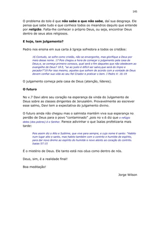 145
O problema do tolo é que não sabe o que não sabe, daí sua desgraça. Ele
pensa que sabe tudo e que conhece todos os meandros daquilo que entende
por religião. Falta-lhe conhecer o próprio Deus, ou seja, encontrar Deus
dentro de seus atos religiosos.
E hoje, tem julgamento?
Pedro nos ensina em sua carta à Igreja sofredora a todos os cristãos:
16 Contudo, se sofre como cristão, não se envergonhe, mas glorifique a Deus por
meio desse nome. 17 Pois chegou a hora de começar o julgamento pela casa de
Deus;e, se começa primeiro conosco, qual será o fim daqueles que não obedecem ao
evangelho de Deus? 18 E, “se ao justo é difícil ser salvo,que será do ímpio e
pecador?”19 Por isso mesmo, aqueles que sofrem de acordo com a vontade de Deus
devem confiar sua vida ao seu fiel Criador e praticar o bem. I Pedro 4: 16-19
O julgamento começa pela casa de Deus (atenção, líderes).
O futuro
No v.7 Davi abre seu coração na esperança da vinda do Julgamento de
Deus sobre as classes dirigentes de Jerusalém. Provavelmente ao escrever
esse salmo, Davi tem a expectativa do julgamento divino.
O futuro ainda não chegou mas o salmista mantém viva sua esperança no
perdão de Deus para o povo “contaminado” ,pois no v.6 diz que o refúgio
deles (dos pobres) é o Senhor. Parece adivinhar o que Isaías profetizaria mais
tarde:
Pois assim diz o Alto e Sublime, que vive para sempre, e cujo nome é santo: “Habito
num lugar alto e santo, mas habito também com o contrito e humilde de espírito,
para dar novo ânimo ao espírito do humilde e novo alento ao coração do contrito.
Isaias 57:15
É o mistério de Deus. Ele tanto está nos céus como dentro de nós.
Deus, sim, é a realidade final!
Boa meditação!
Jorge Wilson
 