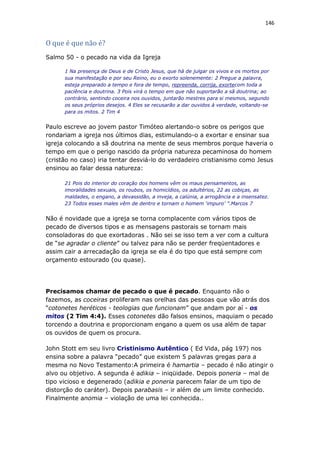 146
O que é que não é?
Salmo 50 - o pecado na vida da Igreja
1 Na presença de Deus e de Cristo Jesus, que há de julgar os vivos e os mortos por
sua manifestação e por seu Reino, eu o exorto solenemente: 2 Pregue a palavra,
esteja preparado a tempo e fora de tempo, repreenda, corrija, exortecom toda a
paciência e doutrina. 3 Pois virá o tempo em que não suportarão a sã doutrina; ao
contrário, sentindo coceira nos ouvidos, juntarão mestres para si mesmos, segundo
os seus próprios desejos. 4 Eles se recusarão a dar ouvidos à verdade, voltando-se
para os mitos. 2 Tim 4
Paulo escreve ao jovem pastor Timóteo alertando-o sobre os perigos que
rondariam a igreja nos últimos dias, estimulando-o a exortar e ensinar sua
igreja colocando a sã doutrina na mente de seus membros porque haveria o
tempo em que o perigo nascido da própria natureza pecaminosa do homem
(cristão no caso) iria tentar desviá-lo do verdadeiro cristianismo como Jesus
ensinou ao falar dessa natureza:
21 Pois do interior do coração dos homens vêm os maus pensamentos, as
imoralidades sexuais, os roubos, os homicídios, os adultérios, 22 as cobiças, as
maldades, o engano, a devassidão, a inveja, a calúnia, a arrogância e a insensatez.
23 Todos esses males vêm de dentro e tornam o homem ‘impuro’ ”.Marcos 7
Não é novidade que a igreja se torna complacente com vários tipos de
pecado de diversos tipos e as mensagens pastorais se tornam mais
consoladoras do que exortadoras . Não sei se isso tem a ver com a cultura
de “se agradar o cliente” ou talvez para não se perder freqüentadores e
assim cair a arrecadação da igreja se ela é do tipo que está sempre com
orçamento estourado (ou quase).
Precisamos chamar de pecado o que é pecado. Enquanto não o
fazemos, as coceiras proliferam nas orelhas das pessoas que vão atrás dos
“cotonetes heréticos - teologias que funcionam” que andam por aí - os
mitos (2 Tim 4:4). Esses cotonetes dão falsos ensinos, maquiam o pecado
torcendo a doutrina e proporcionam engano a quem os usa além de tapar
os ouvidos de quem os procura.
John Stott em seu livro Cristinismo Autêntico ( Ed Vida, pág 197) nos
ensina sobre a palavra “pecado” que existem 5 palavras gregas para a
mesma no Novo Testamento:A primeira é hamartia – pecado é não atingir o
alvo ou objetivo. A segunda é adikia – iniqüidade. Depois poneria – mal de
tipo vicioso e degenerado (adikia e poneria parecem falar de um tipo de
distorção do caráter). Depois parabasis – ir além de um limite conhecido.
Finalmente anomia – violação de uma lei conhecida..
 