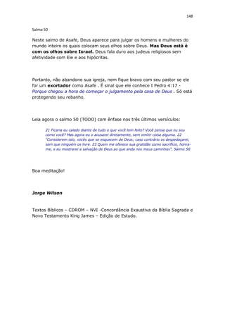 148
Salmo 50
Neste salmo de Asafe, Deus aparece para julgar os homens e mulheres do
mundo inteiro os quais colocam seus olhos sobre Deus. Mas Deus está é
com os olhos sobre Israel. Deus fala duro aos judeus religiosos sem
afetividade com Ele e aos hipócritas.
Portanto, não abandone sua igreja, nem fique bravo com seu pastor se ele
for um exortador como Asafe . É sinal que ele conhece I Pedro 4:17 -
Porque chegou a hora de começar o julgamento pela casa de Deus . Só está
protegendo seu rebanho.
Leia agora o salmo 50 (TODO) com ênfase nos três últimos versículos:
21 Ficaria eu calado diante de tudo o que você tem feito? Você pensa que eu sou
como você? Mas agora eu o acusarei diretamente, sem omitir coisa alguma. 22
“Considerem isto, vocês que se esquecem de Deus; caso contrário os despedaçarei,
sem que ninguém os livre. 23 Quem me oferece sua gratidão como sacrifício, honra-
me, e eu mostrarei a salvação de Deus ao que anda nos meus caminhos”. Salmo 50
Boa meditação!
Jorge Wilson
Textos Bíblicos – CDROM – NVI -Concordância Exaustiva da Bíblia Sagrada e
Novo Testamento King James – Edição de Estudo.
 