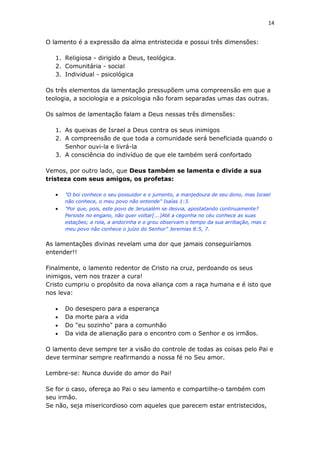 14
O lamento é a expressão da alma entristecida e possui três dimensões:
1. Religiosa - dirigido a Deus, teológica.
2. Comunitária - social
3. Individual - psicológica
Os três elementos da lamentação pressupõem uma compreensão em que a
teologia, a sociologia e a psicologia não foram separadas umas das outras.
Os salmos de lamentação falam a Deus nessas três dimensões:
1. As queixas de Israel a Deus contra os seus inimigos
2. A compreensão de que toda a comunidade será beneficiada quando o
Senhor ouvi-la e livrá-la
3. A consciência do indivíduo de que ele também será confortado
Vemos, por outro lado, que Deus também se lamenta e divide a sua
tristeza com seus amigos, os profetas:
 "O boi conhece o seu possuidor e o jumento, a manjedoura de seu dono, mas Israel
não conhece, o meu povo não entende" Isaías 1:3.
 "Por que, pois, este povo de Jerusalém se desvia, apostatando continuamente?
Persiste no engano, não quer voltar[...]Até a cegonha no céu conhece as suas
estações; a rola, a andorinha e o grou observam o tempo da sua arribação, mas o
meu povo não conhece o juízo do Senhor" Jeremias 8:5, 7.
As lamentações divinas revelam uma dor que jamais conseguiríamos
entender!!
Finalmente, o lamento redentor de Cristo na cruz, perdoando os seus
inimigos, vem nos trazer a cura!
Cristo cumpriu o propósito da nova aliança com a raça humana e é isto que
nos leva:
 Do desespero para a esperança
 Da morte para a vida
 Do "eu sozinho" para a comunhão
 Da vida de alienação para o encontro com o Senhor e os irmãos.
O lamento deve sempre ter a visão do controle de todas as coisas pelo Pai e
deve terminar sempre reafirmando a nossa fé no Seu amor.
Lembre-se: Nunca duvide do amor do Pai!
Se for o caso, ofereça ao Pai o seu lamento e compartilhe-o também com
seu irmão.
Se não, seja misericordioso com aqueles que parecem estar entristecidos,
 