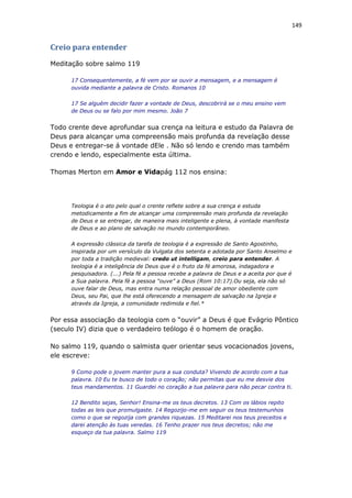 149
Creio para entender
Meditação sobre salmo 119
17 Consequentemente, a fé vem por se ouvir a mensagem, e a mensagem é
ouvida mediante a palavra de Cristo. Romanos 10
17 Se alguém decidir fazer a vontade de Deus, descobrirá se o meu ensino vem
de Deus ou se falo por mim mesmo. João 7
Todo crente deve aprofundar sua crença na leitura e estudo da Palavra de
Deus para alcançar uma compreensão mais profunda da revelação desse
Deus e entregar-se á vontade dEle . Não só lendo e crendo mas também
crendo e lendo, especialmente esta última.
Thomas Merton em Amor e Vidapág 112 nos ensina:
Teologia é o ato pelo qual o crente reflete sobre a sua crença e estuda
metodicamente a fim de alcançar uma compreensão mais profunda da revelação
de Deus e se entregar, de maneira mais inteligente e plena, à vontade manifesta
de Deus e ao plano de salvação no mundo contemporâneo.
A expressão clássica da tarefa de teologia é a expressão de Santo Agostinho,
inspirada por um versículo da Vulgata dos setenta e adotada por Santo Anselmo e
por toda a tradição medieval: credo ut intelligam, creio para entender. A
teologia é a inteligência de Deus que é o fruto da fé amorosa, indagadora e
pesquisadora. (...) Pela fé a pessoa recebe a palavra de Deus e a aceita por que é
a Sua palavra. Pela fé a pessoa “ouve” a Deus (Rom 10:17).Ou seja, ela não só
ouve falar de Deus, mas entra numa relação pessoal de amor obediente com
Deus, seu Pai, que lhe está oferecendo a mensagem de salvação na Igreja e
através da Igreja, a comunidade redimida e fiel.*
Por essa associação da teologia com o “ouvir” a Deus é que Evágrio Pôntico
(seculo IV) dizia que o verdadeiro teólogo é o homem de oração.
No salmo 119, quando o salmista quer orientar seus vocacionados jovens,
ele escreve:
9 Como pode o jovem manter pura a sua conduta? Vivendo de acordo com a tua
palavra. 10 Eu te busco de todo o coração; não permitas que eu me desvie dos
teus mandamentos. 11 Guardei no coração a tua palavra para não pecar contra ti.
12 Bendito sejas, Senhor! Ensina-me os teus decretos. 13 Com os lábios repito
todas as leis que promulgaste. 14 Regozijo-me em seguir os teus testemunhos
como o que se regozija com grandes riquezas. 15 Meditarei nos teus preceitos e
darei atenção às tuas veredas. 16 Tenho prazer nos teus decretos; não me
esqueço da tua palavra. Salmo 119
 