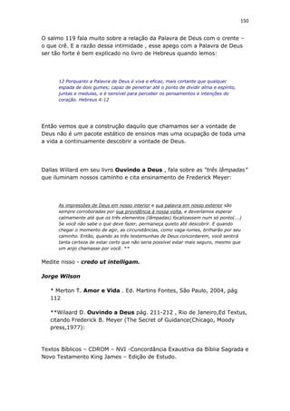 150
O salmo 119 fala muito sobre a relação da Palavra de Deus com o crente –
o que crê. E a razão dessa intimidade , esse apego com a Palavra de Deus
ser tão forte é bem explicado no livro de Hebreus quando lemos:
12 Porquanto a Palavra de Deus é viva e eficaz, mais cortante que qualquer
espada de dois gumes; capaz de penetrar até o ponto de dividir alma e espírito,
juntas e medulas, e é sensível para perceber os pensamentos e intenções do
coração. Hebreus 4:12
Então vemos que a construção daquilo que chamamos ser a vontade de
Deus não é um pacote estático de ensinos mas uma ocupação de toda uma
a vida a continuamente descobrir a vontade de Deus.
Dallas Willard em seu livro Ouvindo a Deus , fala sobre as “três lâmpadas”
que iluminam nossos caminho e cita ensinamento de Frederick Meyer:
As impressões de Deus em nosso interior e sua palavra em nosso exterior são
sempre corroboradas por sua providência à nossa volta, e deveríamos esperar
calmamente até que os três elementos (lâmpadas) focalizassem num só ponto(...)
Se você não sabe o que deve fazer, permaneça quieto até descobrir. E quando
chegar o momento de agir, as circunstâncias, como vaga-lumes, brilharão por seu
caminho. Então, quando as três testemunhas de Deus concordarem, você sentirá
tanta certeza de estar certo que não seria possível estar mais seguro, mesmo que
um anjo chamasse por você. **
Medite nisso - credo ut intelligam.
Jorge Wilson
* Merton T. Amor e Vida . Ed. Martins Fontes, São Paulo, 2004, pág
112
**Wilaard D. Ouvindo a Deus pág. 211-212 , Rio de Janeiro,Ed Textus,
citando Frederick B. Meyer (The Secret of Guidance(Chicago, Moody
press,1977):
Textos Bíblicos – CDROM – NVI -Concordância Exaustiva da Bíblia Sagrada e
Novo Testamento King James – Edição de Estudo.
 