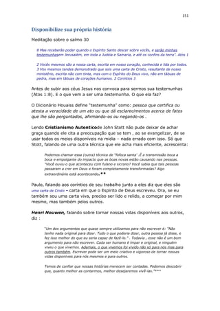 151
Disponibilize sua própria história
Meditação sobre o salmo 30
8 Mas receberão poder quando o Espírito Santo descer sobre vocês, e serão minhas
testemunhasem Jerusalém, em toda a Judéia e Samaria, e até os confins da terra”. Atos 1
2 Vocês mesmos são a nossa carta, escrita em nosso coração, conhecida e lida por todos.
3 Vos mesmos tendes demonstrado que sois uma carta de Cristo, resultante de nosso
ministério, escrita não com tinta, mas com o Espírito do Deus vivo, não em tábuas de
pedra, mas em tábuas de corações humanos. 2 Corintios 3
Antes de subir aos céus Jesus nos convoca para sermos sua testemunhas
(Atos 1:8). E o que vem a ser uma testemunha. O que ela faz?
O Dicionário Houaiss define “testemunha” como: pessoa que certifica ou
atesta a veracidade de um ato ou que dá esclarecimentos acerca de fatos
que lhe são perguntados, afirmando-os ou negando-os .
Lendo Cristianismo Autenticode John Stott não pude deixar de achar
graça quando ele cita a preocupação que se tem , ao se evangelizar, de se
usar todos os meios disponíveis na mídia – nada errado com isso. Só que
Stott, falando de uma outra técnica que ele acha mais eficiente, acrescenta:
Podemos chamar essa (outra) técnica de “fofoca santa' .É a transmissão boca a
boca e empolgante do impacto que as boas novas estão causando nas pessoas.
“Você ouviu o que aconteceu com fulano e sicrano? Você sabia que tais pessoas
passaram a crer em Deus e foram completamente transformadas? Algo
extraordinário está acontecendo.**
Paulo, falando aos coríntios de seu trabalho junto a eles diz que eles são
uma carta de Cristo - carta em que o Espirito de Deus escreveu. Ora, se eu
também sou uma carta viva, preciso ser lido e relido, a começar por mim
mesmo, mas também pelos outros.
Henri Nouwen, falando sobre tornar nossas vidas disponíveis aos outros,
diz :
“Um dos argumentos que quase sempre utilizamos para não escrever é: “Não
tenho nada original para dizer. Tudo o que poderia dizer, outra pessoa já disse, e
fez isso melhor do que eu seria capaz de fazê-lo.” . Todavia , esse não é um bom
argumento para não escrever. Cada ser humano é ímpar e original, e ninguém
viveu o que vivemos. Ademais, o que vivemos foi vivido não só para nós mas para
outros também. Escrever pode ser um meio criativo e vigoroso de tornar nossas
vidas disponíveis para nós mesmos e para outros.
Temos de confiar que nossas histórias merecem ser contadas. Podemos descobrir
que, quanto melhor as contarmos, melhor desejaremos vivê-las.”***
 