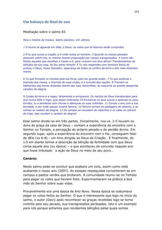 153
Um balanço de final de ano
Meditação sobre o salmo 65
Para o mestre de música. Salmo davídico. Um cântico.
1 O louvor te aguarda em Sião, ó Deus; os votos que te fizemos serão cumpridos.
2 Ó tu que ouves a oração, a ti virão todos os homens. 3 Quando os nossos pecados
pesavam sobre nós, tu mesmo fizeste propiciação por nossas transgressões. 4 Como são
felizes aqueles que escolhes e trazes a ti, para viverem nos teus átrios! Transbordamos de
bênçãos da tua casa, do teu santo templo! 5 Tu nos respondes com temíveis feitos de
justiça, ó Deus, nosso Salvador, esperança de todos os confins da terra e dos mais distantes
mares.
6 Tu que firmaste os montes pela tua força, pelo teu grande poder. 7 Tu que acalmas o
bramido dos mares, o bramido de suas ondas, e o tumulto das nações. 8 Tremem os
habitantes das terras distantes diante das tuas maravilhas; do nascente ao poente despertas
canções de alegria.
9 Cuidas da terra e a regas; fartamente a enriqueces. Os riachos de Deus transbordam para
que nunca falte o trigo, pois assim ordenaste.10 Encharcas os seus sulcos e aplainas os seus
torrões; tu a amoleces com chuvas e abençoas as suas colheitas. 11 Coroas o ano com a tua
bondade, e por onde passas emana fartura; 12 fartura vertem as pastagens do deserto, e as
colinas se vestem de alegria. 13 Os campos se revestem de rebanhos e os vales se cobrem
de trigo; eles exultam e cantam de alegria!
Esse salmo divide-se em três partes. Inicialmente, nos vs. 2-5 louvam os
dons de graça da casa de Deus – contam a experiência do encontro com o
Senhor no Templo, a percepção do próprio pecado e do perdão divino. Em
segundo lugar, após a experiência do encontro com o Pai, conseguem falar
de dEle (vs 6-8) - um hino dirigido ao Deus da Criação . E finalmente, do
v.9 em diante temos a descrição da bênção da fertilidade com que Deus
coroa aquele ano (ou época) – o que aconteceu de concreto naquele ano
que fosse tributado `a ação de Deus no meio de seu povo..
Cenário:
Neste salmo pode-se concluir que acabara um ciclo, assim como está
acabando o nosso ano (2007). As estepes ressequidas converteram-se em
campos e pastos verdes que brotaram. A comunidade reuniu-se no Templo
para pagar os votos que haviam feito. Experimentaram na prática a boa
mão do Senhor sobre suas vidas.
Provavelmente era uma época de Ano Novo. Nessa época se costumava
pagar os votos feitos ao Senhor. O que é interessante que logo no início do
salmo, o autor (Davi) após reconhecer as graças recebidas logo se torna
contrito pelo seu pecado, sua transgressões perdoadas. Isto é um exemplo
para nós porque achamos que recebemos bênçãos pelas quais somos
 