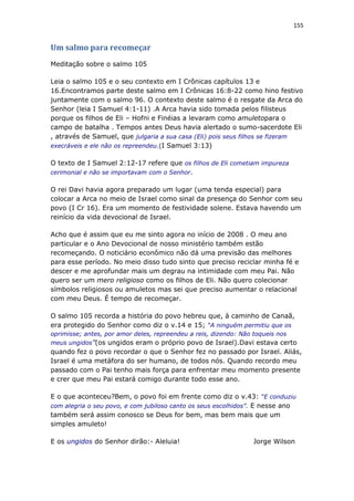 155
Um salmo para recomeçar
Meditação sobre o salmo 105
Leia o salmo 105 e o seu contexto em I Crônicas capítulos 13 e
16.Encontramos parte deste salmo em I Crônicas 16:8-22 como hino festivo
juntamente com o salmo 96. O contexto deste salmo é o resgate da Arca do
Senhor (leia I Samuel 4:1-11) .A Arca havia sido tomada pelos filisteus
porque os filhos de Eli – Hofni e Finéias a levaram como amuletopara o
campo de batalha . Tempos antes Deus havia alertado o sumo-sacerdote Eli
, através de Samuel, que julgaria a sua casa (Eli) pois seus filhos se fizeram
execráveis e ele não os repreendeu.(I Samuel 3:13)
O texto de I Samuel 2:12-17 refere que os filhos de Eli cometiam impureza
cerimonial e não se importavam com o Senhor.
O rei Davi havia agora preparado um lugar (uma tenda especial) para
colocar a Arca no meio de Israel como sinal da presença do Senhor com seu
povo (I Cr 16). Era um momento de festividade solene. Estava havendo um
reinício da vida devocional de Israel.
Acho que é assim que eu me sinto agora no início de 2008 . O meu ano
particular e o Ano Devocional de nosso ministério também estão
recomeçando. O noticiário econômico não dá uma previsão das melhores
para esse período. No meio disso tudo sinto que preciso reciclar minha fé e
descer e me aprofundar mais um degrau na intimidade com meu Pai. Não
quero ser um mero religioso como os filhos de Eli. Não quero colecionar
símbolos religiosos ou amuletos mas sei que preciso aumentar o relacional
com meu Deus. É tempo de recomeçar.
O salmo 105 recorda a história do povo hebreu que, à caminho de Canaã,
era protegido do Senhor como diz o v.14 e 15; “A ninguém permitiu que os
oprimisse; antes, por amor deles, repreendeu a reis, dizendo: Não toqueis nos
meus ungidos”(os ungidos eram o próprio povo de Israel).Davi estava certo
quando fez o povo recordar o que o Senhor fez no passado por Israel. Aliás,
Israel é uma metáfora do ser humano, de todos nós. Quando recordo meu
passado com o Pai tenho mais força para enfrentar meu momento presente
e crer que meu Pai estará comigo durante todo esse ano.
E o que aconteceu?Bem, o povo foi em frente como diz o v.43: “E conduziu
com alegria o seu povo, e com jubiloso canto os seus escolhidos”. E nesse ano
também será assim conosco se Deus for bem, mas bem mais que um
simples amuleto!
E os ungidos do Senhor dirão:- Aleluia! Jorge Wilson
 