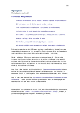 156
O peregrino
Meditação sobre o salmo 121
Cântico de Peregrinação.
1 Levanto os meus olhos para os montes e pergunto: De onde me vem o socorro?
2 O meu socorro vem do Senhor, que fez os céus e a terra.
3 Ele não permitirá que você tropece; o seu protetor se manterá alerta,
4 sim, o protetor de Israel não dormirá; ele está sempre alerta!
5 O Senhor é o seu protetor; como sombra que o protege, ele está à sua direita.
6 De dia o sol não o ferirá, nem a lua, de noite.
7 O Senhor o protegerá de todo o mal, protegerá a sua vida.
8 O Senhor protegerá a sua saída e a sua chegada, desde agora e para sempre.
Este salmo parece ter servido para animar e estimular os peregrinos nas
suas viagens para adorar em Jerusalém, fato esse que deve ter justificado
sua inserção no grupo dos salmos de peregrinação (120-134).
No v.1 o locutor fala como quem está pronto para partir – iniciar sua
jornada (parecido conosco nesse início de 2008). Então ele olha para os
montes. Não sabemos se ele pensou nos perigos que haviam nos montes
(animais selvagens, ladrões) ou se nos lugares altos das montanhas seria
onde se erguiam os santuários.
Mas no v.2 ele declara algo fundamental: O meu socorro vem do Senhor. Assim,
ele declara estar determinado a persistir sua caminhada nos montes (a
enfrentar 2008). A confiança no Pai é a base indiscutível para essa jornada.
Nos v. 3 e 4 ele declara que não permitirá que você tropece que o protetor de Israel
não dormirá. O Deus que me previne guardando o meu pé de tropeçar é o
mesmo que virá em meu auxílio se necessário.
O peregrino fala de Deus no v.5-7 . Sim, ele tem uma teologia sobre Deus.
Ele declara que o Senhor é o seu protetor; como sombra que o protege ,ou seja, o
guarda dos perigos da viagem e da exposição ao sol.
 