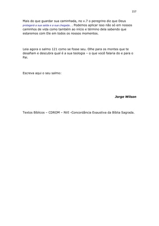 157
Mais do que guardar sua caminhada, no v.7 o peregrino diz que Deus
protegerá a sua saída e a sua chegada. . Podemos aplicar isso não só em nossos
caminhos de vida como também ao início e término dela sabendo que
estaremos com Ele em todos os nossos momentos.
Leia agora o salmo 121 como se fosse seu. Olhe para os montes que te
desafiam e descubra qual é a sua teologia – o que você falaria do e para o
Pai.
Escreva aqui o seu salmo:
Jorge Wilson
Textos Bíblicos – CDROM – NVI -Concordância Exaustiva da Bíblia Sagrada.
 
