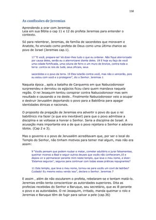 158
As confissões de Jeremias
Aprendendo a orar com Jeremias
Leia em sua Bíblia o cap 11 e 12 do profeta Jeremias para entender o
contexto.
Só para relembrar, Jeremias, de família de sacerdotes que moravam e
Anatote, foi enviado como profeta de Deus como uma última chance ao
povo de Israel (Jeremias cap.1).
17 “E você, prepare-se! Vá dizer-lhes tudo o que eu ordenar. Não fique aterrorizado
por causa deles, senão eu o aterrorizarei diante deles. 18 E hoje eu faço de você
uma cidade fortificada, uma coluna de ferro e um muro de bronze, contra toda a
terra: contra os reis de Judá, seus oficiais, seus
sacerdotes e o povo da terra. 19 Eles lutarão contra você, mas não o vencerão, pois
eu estou com você e o protegerei”, diz o Senhor. Jeremias 1
Naquela época , após a batalha de Carquemis em que Nabucodonosor
surpreendeu e derrotou os egípcios ficou claro quem mandava naquela
região. O rei Jeoaquim tentou conspirar contra Nabucodonosor mas sem
resultado e causando a ira deste.. Finalmente Nabucodonosor veio a ocupar
e destruir Jerusalém deportando o povo para a Babilônia para apagar
identidades étnicas e nacionais.
O proposito da pregação de Jeremias era advertir o povo do que o rei
babilônico iria fazer (e que era inevitável) para que o povo admitisse a
disciplina e se voltasse a honrar o Senhor. Seria a disciplina de Israel. A
acusação mais importante era a de que o povo rejeitara o Senhor e adorara
ídolos. (Cap 2 e 3).
Mas o governo e o povo de Jerusalém acreditavam que, por ser o local do
Templo do Senhor, não tinham motivos para temer mal algum, mas não era
assim:
9 “Vocês pensam que podem roubar e matar, cometer adultério e jurar falsamentea,
queimar incenso a Baal e seguir outros deuses que vocês não conheceram,10 e
depois vir e permanecer perante mim neste templo, que leva o meu nome, e dizer:
‘Estamos seguros!’, seguros para continuar com todas essas práticas repugnantes?
11 Este templo, que leva o meu nome, tornou-se para vocês um covil de ladrões?
Cuidado! Eu mesmo estou vendo isso”, declara o Senhor. Jeremias 7
E assim , além de não escutarem o profeta, rebelaram-se e tentam matá-lo.
Jeremias então tenta conscientizar as autoridades superiores. Dita as
profecias recebidas do Senhor a Baruque, seu secretário, que as lê perante
o povo e as autoridades. O rei Jeoaquim, irritado, manda queimar o rolo e
Jeremias e Baruque têm de fugir para salvar a pele (cap.36)
 
