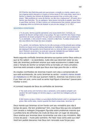 160
20 Ó Senhor dos Exércitos,justo juiz que provas o coração e a mente, espero ver a
tua vingança sobre eles,pois a ti expus a minha causa.21 Em vista disso, assim diz o
Senhor a respeito dos homens de Anatote que querem tirar a minha vida, e que
dizem: “Não profetize em nome do Senhor, se não nós o mataremos”; 22 assim diz o
Senhor dos Exércitos: “Eu os castigarei. Seus jovens morrerão à espada; seus filhos
e suas filhas, de fome. 23 Nem mesmo um remanescente lhes restará, porque trarei
a desgraça sobre os homens de Anatote no ano do seu castigo”.Jr 11:18-2-
SEGUNDA CONFISSÃO
1 Tu és justo, Senhor,quando apresento uma causa diante de ti. Contudo, eu
gostaria de discutir contigo sobre a tua justiça. Por que o caminho dos ímpios (maus
sacerdotes de Israel) prospera? Por que todos os traidores vivem sem problemas?2
Tu os plantaste, e eles criaram raízes; crescem e dão fruto. Tu estás sempre perto
dos seus lábios,mas longe dos seus corações.
3 Tu, porém, me conheces, Senhor;tu me vês e provas a minha atitude para contigo.
Arranca os ímpios como a ovelhas destinadas ao matadouro! Reserva-os para o dia
da matança!4 Até quando a terra ficará de luto e a relva de todo o campo estará
seca? Perecem os animais e as aves por causa da maldade dos que habitam nesta
terra, pois eles disseram: “Ele não verá o fim que nos espera”.
Nesta segunda confissão Jeremias derrama sua queixa contra Deus sobre os
que se lhe opõem – os sacerdotes. Justo eles que deveriam estar ao seu
lado (de Jeremias) preferiam ensinar que nada aconteceria à cidade onde
está o Templo do Senhor (o templo tinha se tornado um mero amuleto).
Jeremias está cansado e pede que Deus atue logo para lhe dar a vitória.
As orações (confissões) de Jeremias trazem com elas a compreensão do
que está acontecendo, de como Jeremias se sentia - cordeiro manso levado
ao matadouro e o fim dos que queriam matá-lo. Jeremias nos ensina a orar.
E por falar em orar, como você se sente hoje?Igual a Jeremias? (pausa para
meditar e orar)
A (curiosa) resposta de Deus às confissões de Jeremias
5 “Se você correu com homens e eles o cansaram, como poderá competir com
cavalos? Se você tropeça em terreno seguro, o que fará nos matagais junto ao
Jordão?
6 Até mesmo os seus irmãos e a sua própria família traíram você e o perseguem aos
gritos. Não confie neles, mesmo quando lhe dizem coisas boas. Jeremias 12
Deus manda que Jeremias vá em frente com seu ministério pois não é
tempo de parar. Ele tem problemas? Sim, mas Deus fala que ele competirá
com cavalos e matagais (linguagem figurada sobre problemas maiores que
o profeta teria de enfrentar).Ao invés de Deus dar um lugar de descanso,
Deus sinaliza que Jeremias deve incrementar sua luta e seu ministério. Não
é hora de parar – muito pelo contrário. Por falar nisso como está sua vida?
Você tem pedido descanso mas Deus tem renovado suas forças para
 