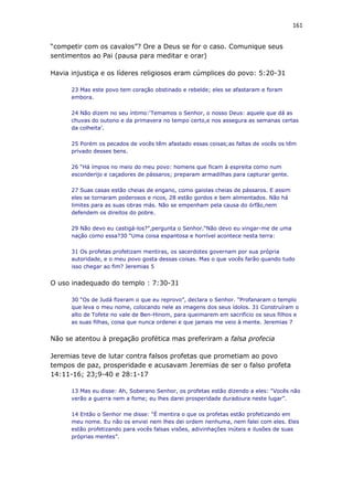161
“competir com os cavalos”? Ore a Deus se for o caso. Comunique seus
sentimentos ao Pai (pausa para meditar e orar)
Havia injustiça e os líderes religiosos eram cúmplices do povo: 5:20-31
23 Mas este povo tem coração obstinado e rebelde; eles se afastaram e foram
embora.
24 Não dizem no seu íntimo:‘Temamos o Senhor, o nosso Deus: aquele que dá as
chuvas do outono e da primavera no tempo certo,e nos assegura as semanas certas
da colheita’.
25 Porém os pecados de vocês têm afastado essas coisas;as faltas de vocês os têm
privado desses bens.
26 “Há ímpios no meio do meu povo: homens que ficam à espreita como num
esconderijo e caçadores de pássaros; preparam armadilhas para capturar gente.
27 Suas casas estão cheias de engano, como gaiolas cheias de pássaros. E assim
eles se tornaram poderosos e ricos, 28 estão gordos e bem alimentados. Não há
limites para as suas obras más. Não se empenham pela causa do órfão,nem
defendem os direitos do pobre.
29 Não devo eu castigá-los?”,pergunta o Senhor.“Não devo eu vingar-me de uma
nação como essa?30 “Uma coisa espantosa e horrível acontece nesta terra:
31 Os profetas profetizam mentiras, os sacerdotes governam por sua própria
autoridade, e o meu povo gosta dessas coisas. Mas o que vocês farão quando tudo
isso chegar ao fim? Jeremias 5
O uso inadequado do templo : 7:30-31
30 “Os de Judá fizeram o que eu reprovo”, declara o Senhor. “Profanaram o templo
que leva o meu nome, colocando nele as imagens dos seus ídolos. 31 Construíram o
alto de Tofete no vale de Ben-Hinom, para queimarem em sacrifício os seus filhos e
as suas filhas, coisa que nunca ordenei e que jamais me veio à mente. Jeremias 7
Não se atentou à pregação profética mas preferiram a falsa profecia
Jeremias teve de lutar contra falsos profetas que prometiam ao povo
tempos de paz, prosperidade e acusavam Jeremias de ser o falso profeta
14:11-16; 23;9-40 e 28:1-17
13 Mas eu disse: Ah, Soberano Senhor, os profetas estão dizendo a eles: “Vocês não
verão a guerra nem a fome; eu lhes darei prosperidade duradoura neste lugar”.
14 Então o Senhor me disse: “É mentira o que os profetas estão profetizando em
meu nome. Eu não os enviei nem lhes dei ordem nenhuma, nem falei com eles. Eles
estão profetizando para vocês falsas visões, adivinhações inúteis e ilusões de suas
próprias mentes”.
 