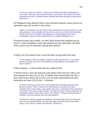 162
15 Por isso, assim diz o Senhor: “Quanto aos profetas que estão profetizando em
meu nome, embora eu não os tenha enviado, e que dizem: ‘Nem guerra nem fome
alcançarão esta terra’, aqueles mesmos profetas perecerão pela guerra e pela fome!
Jeremias 14
Em Malaquias Deus adverte sobre o que acontece quando o povo procura os
sacerdotes que não honram o Seu nome:
“Agora, ó sacerdotes, para vós outros é este mandamento. Se não ouvirdes e se não
propuserdes em vosso coração dar honra ao meu nome, diz o Senhor dos Exércitos,
enviarei sobre vós a maldição e amaldiçoarei as vossas bênçãos, já as tenho
amaldiçoado, porque vós não propondes isso no coração” Malaquias 2:1-2
Precisamos parar para avaliar, no meio deste burburinho religioso que se
tornou o meio evangélico, quem são aqueles que nos abençoam. Por falar
nisso, quem é que te abençoa? (pausa para pensar)
E Pedro vem nos advertir que o juízo de Deus começa pela Sua casa:
17 Pois chegou a hora de começar o julgamento pela casa de Deus; e, se começa
primeiro conosco, qual será o fim daqueles que não obedecem ao evangelho de
Deus? I Pedro 4
A Nova Aliança – o exílio ainda não era a palavra final
O Senhor traria o povo de Israel de volta desse exílio (29:10) e faria uma
nova aliança com eles (31:31-34). A cidade seria reconstruída (30:18), o
povo retornaria a Deus (29:12-14) e um rei justo, descendente de Davi,
ascenderia ao trono (33;15-26) – o Messias .
33 “Esta é a aliança que farei com a comunidade de Israel depois daqueles dias”,
declara o Senhor: “Porei a minha lei no íntimo deles e a escreverei nos seus
corações. Serei o Deus deles, e eles serão o meu povo. 34 Ninguém mais ensinará ao
seu próximo nem ao seu irmão, dizendo: ‘Conheça ao Senhor’, porque todos eles me
conhecerão, desde o menor até o maior”, diz o Senhor. “Porque eu lhes perdoarei a
maldade e não me lembrarei mais dos seus pecados.”
35 Assim diz o Senhor, aquele que designou o sol para brilhar de dia, que decretou
que a lua e as estrelas brilhem de noite, que agita o mar para que as suas ondas
rujam; o seu nome é o Senhor dos Exércitos: Jeremias 31
 