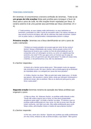 163
TERCEIRA CONFISSÃO
Em Jeremias 15 encontramos a terceira confissão de Jeremias . Trata-se de
um grupo de três orações feitas pelo profeta para conseguir o favor de
Deus para o povo de Judá. As três orações foram rejeitadas por Deus. O
cenário externo é de uma grande seca permitida por Deus (Jeremias 14:1-
4)
2 “Judá pranteia, as suas cidades estão definhando e os seus habitantes se
lamentam, prostrados no chão! O grito de Jerusalém sobe.3 Os nobres mandam os
seus servos à procura de água; eles vão às cisternas mas nada encontram. Voltam
com os potes vazios, e, decepcionados e desesperados,cobrem a cabeça.
Primeira oração- Jeremias ora a Deus identificando-se com o povo de
Judá e clamando:
7 Embora os nossos pecados nos acusem,age por amor do teu nome,ó
Senhor! Nossas infidelidades são muitas; temos pecado contra ti.8 Ó
Esperança de Israel,tu que o salvas na hora da adversidade,por que te
comportas como um estrangeiro na terra, ou como um viajante que fica
somente uma noite? 9 Por que ages como um homem que foi pego de
surpresa, como um guerreiro que não pode salvar? Tu estás em nosso meio,
ó Senhor, e nós pertencemos a tia; não nos abandones!
E o Senhor respondeu:
10 Assim diz o Senhor acerca deste povo: “Eles gostam muito de vaguear;
não controlam os pés. Por isso o Senhor não os aceita;agora ele se lembrará
da iniqüidade deles e os castigará por causa dos seus pecados”.
11 Então o Senhor me disse: “Não ore pelo bem-estar deste povo. 12 Ainda
que jejuem, não escutarei o clamor deles; ainda que ofereçam holocaustos e
ofertas de cereal, não os aceitarei. Mas eu os destruirei pela guerra, pela
fome e pela peste”.
Segunda oração-Jeremias reclama da oposição dos falsos profetas que
enganam o povo:
13 Mas eu disse: Ah, Soberano Senhor, os profetas estão dizendo a eles:
“Vocês não verão a guerra nem a fome; eu lhes darei prosperidade
duradoura neste lugar”.14 Então o Senhor me disse: “É mentira o que os
profetas estão profetizando em meu nome. Eu não os enviei nem lhes dei
ordem nenhuma, nem falei com eles. Eles estão profetizando para vocês
falsas visões, adivinhações inúteis e ilusões de suas próprias mentes”.
E o Senhor responde:
15 Por isso, assim diz o Senhor: “Quanto aos profetas que estão profetizando
em meu nome, embora eu não os tenha enviado, e que dizem: ‘Nem guerra
 