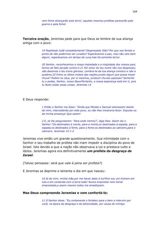 164
nem fome alcançarão esta terra’, aqueles mesmos profetas perecerão pela
guerra e pela fome!
Terceira oração, Jeremias pede para que Deus se lembre de sua aliança
antiga com o povo:
19 Rejeitaste Judá completamente? Desprezaste Sião? Por que nos feriste a
ponto de não podermos ser curados? Esperávamos a paz, mas não veio bem
algum; esperávamos um tempo de cura,mas há somente terror.
20 Senhor, reconhecemos a nossa impiedade e a iniqüidade dos nossos pais;
temos de fato pecado contra ti.21 Por amor do teu nome não nos desprezes;
não desonres o teu trono glorioso. Lembra-te da tua aliança conosco e não a
quebres.22 Entre os ídolos inúteis das nações,existe algum que possa trazer
chuva? Podem os céus, por si mesmos, produzir chuvas copiosas? Somente
tu o podes, Senhor, nosso Deus!Portanto, a nossa esperança está em ti, pois
tu fazes todas essas coisas. Jeremias 14
E Deus responde:
1 Então o Senhor me disse: “Ainda que Moisés e Samuel estivessem diante
de mim, intercedendo por este povo, eu não lhes mostraria favor. Expulse-os
da minha presença! Que saiam!
2 E, se lhe perguntarem: ‘Para onde iremos?’, diga-lhes: Assim diz o
Senhor:“Os destinados à morte, para a morte;os destinados à espada, para a
espada;os destinados à fome, para a fome;os destinados ao cativeiro,para o
cativeiro. Jeremias 15:1-2
Jeremias vive então um grande questionamento. Sua intimidade com o
Senhor e seu trabalho de profeta não iriam impedir a disciplina do povo de
Israel. Isto devido a que a nação não observava a Lei e prestava culto a
ídolos. Jeremias agora era definitivamente um profeta da desgraça de
Israel.
(Talvez pensasse: será que vale à pena ser profeta?)
E Jeremias se deprime e lamenta o dia em que nasceu:
10 Ai de mim, minha mãe,por me haver dado à luz!Pois sou um homem em
luta e em contenda com a terra toda! Nunca emprestei nem tomei
emprestado,e assim mesmo todos me amaldiçoam.
Mas Deus compreende Jeremias e vem confortá-lo:
11 O Senhor disse: “Eu certamente o fortaleci para o bem e intervim por
você, na época da desgraça e da adversidade, por causa do inimigo.
 