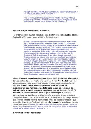 166
o coração e examina a mente, para recompensar a cada um de acordo com a
sua conduta, de acordo com as suas obras.”
11 O homem que obtém riquezas por meios injustos é como a perdiz que
choca ovos que não pôs. Quando a metade da sua vida tiver passado, elas o
abandonarão e, no final, ele se revelará um tolo. Jeremias 17
Por que a preocupação com o sábado?
A importância da guarda do sábado está diretamente liga à justiça social.
Em Levítico 25 relembramos a instituição do sábado:
2 “Diga o seguinte aos israelitas: Quando vocês entrarem na terra que lhes
dou, a própria terra guardará um sábado para o SENHOR. 3 Durante seis
anos semeiem as suas lavouras, aparem as suas vinhas e façam a colheita de
suas plantações. 4 Mas no sétimo ano a terra terá um sábado de descanso,
um sábado dedicado ao SENHOR. Não semeiem as suas lavouras, nem
aparem as suas vinhas. 5 Não colham o que crescer por si, nem colham as
uvas das suas vinhas, que não serão podadas. A terra terá um ano de
descanso. 6 Vocês se sustentarão do que a terra produzir no ano de
descanso, você, o seu escravo, a sua escrava, o trabalhador contratado e o
residente temporário que vive entre vocês, 7 bem como os seus rebanhos e
os animais selvagens de sua terra. Tudo o que a terra produzir poderá ser
comido.(...)8 “Contem sete semanas de anos, sete vezes sete anos; essas
sete semanas de anos totalizam quarenta e nove anos. 9 Então façam soar a
trombeta no décimo dia do sétimo mês; no Dia da Expiação façam soar a
trombeta por toda a terra de vocês. 10 Consagrem o qüinquagésimo ano e
proclamem libertação por toda a terra a todos os seus moradores. Este lhes
será um ano de jubileu, quando cada um de vocês voltará para a propriedade
da sua família e para o seu próprio clã. Levítico 25
Então, a guarda semanal do sábado estava liga à guarda do sábado da
terra a cada sete anos. Finalmente eram ligados ao Ano Do Jubileu que
vinha depois de cada sétimo ano sabático e portanto no quinquagésimo
ano. No Jubileu todos os escravos eram libertos, todos os
proprietários que haviam arrendado suas terras as recebiam de
volta e havia um cancelamento geral de todas as dívidas– JUSTIÇA
SOCIAL- todos teriam essa chance para recomeçar. E tudo isso
começaria com a guarda semanal do sábado, o que não era de interesse
dos que estavam com o domínio das terras, dos escravos, etc...Logicamente
que sendo o sábado assunto de interesse direto da classe sacerdotal , que
se omitia, Jeremias após denunciar essa não guarda do sábado enfrentaria
várias oposições: O homem que obtém riquezas por meios injustos é como a perdiz que
choca ovos que não pôs. Quando a metade da sua vida tiver passado, elas o abandonarão e,
no final, ele se revelará um tolo. (Jeremias 17:11)
E Jeremias faz sua confissão:
 
