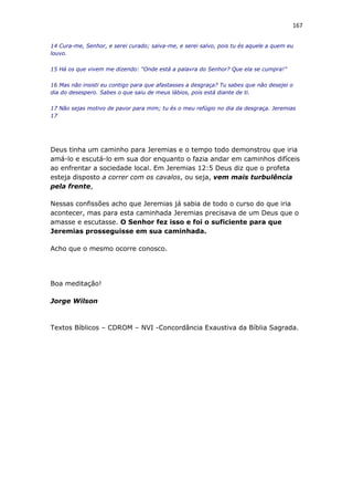 167
14 Cura-me, Senhor, e serei curado; salva-me, e serei salvo, pois tu és aquele a quem eu
louvo.
15 Há os que vivem me dizendo: “Onde está a palavra do Senhor? Que ela se cumpra!”
16 Mas não insisti eu contigo para que afastasses a desgraça? Tu sabes que não desejei o
dia do desespero. Sabes o que saiu de meus lábios, pois está diante de ti.
17 Não sejas motivo de pavor para mim; tu és o meu refúgio no dia da desgraça. Jeremias
17
Deus tinha um caminho para Jeremias e o tempo todo demonstrou que iria
amá-lo e escutá-lo em sua dor enquanto o fazia andar em caminhos difíceis
ao enfrentar a sociedade local. Em Jeremias 12:5 Deus diz que o profeta
esteja disposto a correr com os cavalos, ou seja, vem mais turbulência
pela frente,
Nessas confissões acho que Jeremias já sabia de todo o curso do que iria
acontecer, mas para esta caminhada Jeremias precisava de um Deus que o
amasse e escutasse. O Senhor fez isso e foi o suficiente para que
Jeremias prosseguisse em sua caminhada.
Acho que o mesmo ocorre conosco.
Boa meditação!
Jorge Wilson
Textos Bíblicos – CDROM – NVI -Concordância Exaustiva da Bíblia Sagrada.
 