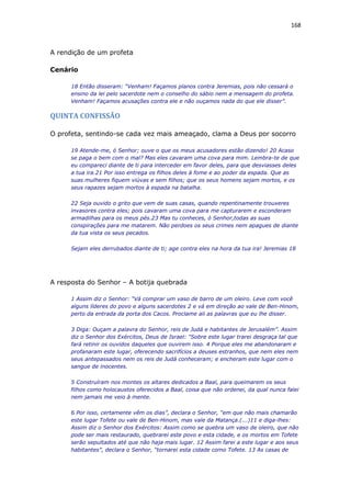 168
A rendição de um profeta
Cenário
18 Então disseram: “Venham! Façamos planos contra Jeremias, pois não cessará o
ensino da lei pelo sacerdote nem o conselho do sábio nem a mensagem do profeta.
Venham! Façamos acusações contra ele e não ouçamos nada do que ele disser”.
QUINTA CONFISSÃO
O profeta, sentindo-se cada vez mais ameaçado, clama a Deus por socorro
19 Atende-me, ó Senhor; ouve o que os meus acusadores estão dizendo! 20 Acaso
se paga o bem com o mal? Mas eles cavaram uma cova para mim. Lembra-te de que
eu compareci diante de ti para interceder em favor deles, para que desviasses deles
a tua ira.21 Por isso entrega os filhos deles à fome e ao poder da espada. Que as
suas mulheres fiquem viúvas e sem filhos; que os seus homens sejam mortos, e os
seus rapazes sejam mortos à espada na batalha.
22 Seja ouvido o grito que vem de suas casas, quando repentinamente trouxeres
invasores contra eles; pois cavaram uma cova para me capturarem e esconderam
armadilhas para os meus pés.23 Mas tu conheces, ó Senhor,todas as suas
conspirações para me matarem. Não perdoes os seus crimes nem apagues de diante
da tua vista os seus pecados.
Sejam eles derrubados diante de ti; age contra eles na hora da tua ira! Jeremias 18
A resposta do Senhor – A botija quebrada
1 Assim diz o Senhor: “Vá comprar um vaso de barro de um oleiro. Leve com você
alguns líderes do povo e alguns sacerdotes 2 e vá em direção ao vale de Ben-Hinom,
perto da entrada da porta dos Cacos. Proclame ali as palavras que eu lhe disser.
3 Diga: Ouçam a palavra do Senhor, reis de Judá e habitantes de Jerusalém”. Assim
diz o Senhor dos Exércitos, Deus de Israel: “Sobre este lugar trarei desgraça tal que
fará retinir os ouvidos daqueles que ouvirem isso. 4 Porque eles me abandonaram e
profanaram este lugar, oferecendo sacrifícios a deuses estranhos, que nem eles nem
seus antepassados nem os reis de Judá conheceram; e encheram este lugar com o
sangue de inocentes.
5 Construíram nos montes os altares dedicados a Baal, para queimarem os seus
filhos como holocaustos oferecidos a Baal, coisa que não ordenei, da qual nunca falei
nem jamais me veio à mente.
6 Por isso, certamente vêm os dias”, declara o Senhor, “em que não mais chamarão
este lugar Tofete ou vale de Ben-Hinom, mas vale da Matança.(...)11 e diga-lhes:
Assim diz o Senhor dos Exércitos: Assim como se quebra um vaso de oleiro, que não
pode ser mais restaurado, quebrarei este povo e esta cidade, e os mortos em Tofete
serão sepultados até que não haja mais lugar. 12 Assim farei a este lugar e aos seus
habitantes”, declara o Senhor, “tornarei esta cidade como Tofete. 13 As casas de
 