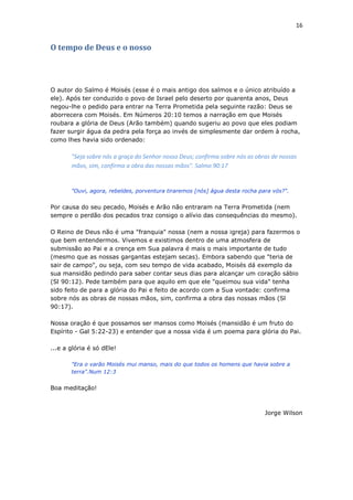 16
O tempo de Deus e o nosso
O autor do Salmo é Moisés (esse é o mais antigo dos salmos e o único atribuído a
ele). Após ter conduzido o povo de Israel pelo deserto por quarenta anos, Deus
negou-lhe o pedido para entrar na Terra Prometida pela seguinte razão: Deus se
aborrecera com Moisés. Em Números 20:10 temos a narração em que Moisés
roubara a glória de Deus (Arão também) quando sugeriu ao povo que eles podiam
fazer surgir água da pedra pela força ao invés de simplesmente dar ordem à rocha,
como lhes havia sido ordenado:
"Seja sobre nós a graça do Senhor nosso Deus; confirma sobre nós as obras de nossas
mãos, sim, confirma a obra das nossas mãos". Salmo 90:17
"Ouvi, agora, rebeldes, porventura tiraremos [nós] água desta rocha para vós?".
Por causa do seu pecado, Moisés e Arão não entraram na Terra Prometida (nem
sempre o perdão dos pecados traz consigo o alívio das consequências do mesmo).
O Reino de Deus não é uma "franquia" nossa (nem a nossa igreja) para fazermos o
que bem entendermos. Vivemos e existimos dentro de uma atmosfera de
submissão ao Pai e a crença em Sua palavra é mais o mais importante de tudo
(mesmo que as nossas gargantas estejam secas). Embora sabendo que "teria de
sair de campo", ou seja, com seu tempo de vida acabado, Moisés dá exemplo da
sua mansidão pedindo para saber contar seus dias para alcançar um coração sábio
(Sl 90:12). Pede também para que aquilo em que ele "queimou sua vida" tenha
sido feito de para a glória do Pai e feito de acordo com a Sua vontade: confirma
sobre nós as obras de nossas mãos, sim, confirma a obra das nossas mãos (Sl
90:17).
Nossa oração é que possamos ser mansos como Moisés (mansidão é um fruto do
Espírito - Gal 5:22-23) e entender que a nossa vida é um poema para glória do Pai.
...e a glória é só dEle!
"Era o varão Moisés mui manso, mais do que todos os homens que havia sobre a
terra".Num 12:3
Boa meditação!
Jorge Wilson
 