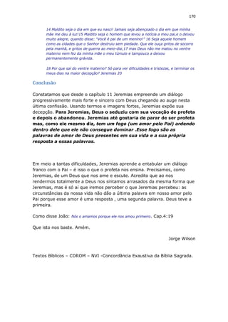 170
14 Maldito seja o dia em que eu nasci! Jamais seja abençoado o dia em que minha
mãe me deu à luz!15 Maldito seja o homem que levou a notícia a meu pai,e o deixou
muito alegre, quando disse: “Você é pai de um menino!” 16 Seja aquele homem
como as cidades que o Senhor destruiu sem piedade. Que ele ouça gritos de socorro
pela manhã, e gritos de guerra ao meio-dia;17 mas Deus não me matou no ventre
materno nem fez da minha mãe o meu túmulo e tampouco a deixou
permanentemente grávida.
18 Por que saí do ventre materno? Só para ver dificuldades e tristezas, e terminar os
meus dias na maior decepção? Jeremias 20
Conclusão
Constatamos que desde o capítulo 11 Jeremias empreende um diálogo
progressivamente mais forte e sincero com Deus chegando ao auge nesta
última confissão. Usando termos e imagens fortes, Jeremias expõe sua
decepção. Para Jeremias, Deus o seduziu com sua vocação de profeta
e depois o abandonou. Jeremias até gostaria de parar de ser profeta
mas, como ele mesmo diz, tem um fogo (um amor pelo Pai) ardendo
dentro dele que ele não consegue dominar .Esse fogo são as
palavras de amor de Deus presentes em sua vida e a sua própria
resposta a essas palavras.
Em meio a tantas dificuldades, Jeremias aprende a entabular um diálogo
franco com o Pai – é isso o que o profeta nos ensina. Precisamos, como
Jeremias, de um Deus que nos ame e escute. Acredito que ao nos
rendermos totalmente a Deus nos sintamos arrasados da mesma forma que
Jeremias, mas é só aí que iremos perceber o que Jeremias percebeu: as
circunstâncias da nossa vida não dão a última palavra em nosso amor pelo
Pai porque esse amor é uma resposta , uma segunda palavra. Deus teve a
primeira.
Como disse João: Nós o amamos porque ele nos amou primeiro. Cap.4:19
Que isto nos baste. Amém.
Jorge Wilson
Textos Bíblicos – CDROM – NVI -Concordância Exaustiva da Bíblia Sagrada.
 