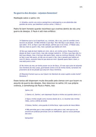 171
Na guerra dos desejos - sejamos honestos!
Meditação sobre o salmo 141
11 Amados, exorto-vos como a peregrinos e estrangeiros a vos absterdes das
paixões da carne, que batalham contra a alma. I Pedro 2
Pedro foi bem honesto quando reconhece que vivemos dentro de nós uma
guerra de desejos. E Paulo é até mais enfático:
14 Sabemos que a Lei é espiritual; eu, contudo, não o sou, pois fui vendido como
escravo ao pecado. 15 Não entendo o que faço. Pois não faço o que desejo, mas o
que odeio. 16 E, se faço o que não desejo, admito que a Lei é boa. 17 Neste caso,
não sou mais eu quem o faz, mas o pecado que habita em mim.
18 Sei que nada de bom habita em mim, isto é, em minha carne. Porque tenho o
desejo de fazer o que é bom, mas não consigo realizá-lo. 19 Pois o que faço não é o
bem que desejo, mas o mal que não quero fazer, esse eu continuo fazendo. 20 Ora,
se faço o que não quero, já não sou eu quem o faz, mas o pecado que habita em
mim.21 Assim, encontro esta lei que atua em mim: Quando quero fazer o bem, o
mal está junto a mim.
22 No íntimo do meu ser tenho prazer na Lei de Deus; 23 mas vejo outra lei atuando
nos membros do meu corpo, guerreando contra a lei da minha mente, tornando-me
prisioneiro da lei do pecado que atua em meus membros.
24 Miserável homem que eu sou! Quem me libertará do corpo sujeito a esta morte?
Romanos 7
Esses textos até dispensam muita discussão pela clareza com que tocam no
assunto da guerra dos desejos. Davi descreve no salmo 141 sua própria
vivência, à semelhança de Paulo e Pedro, leia:
Salmo 141
1 Clamo a ti, Senhor; vem depressa! Escuta a minha voz quando clamo a ti.
2 Seja a minha oração como incenso diante de ti, e o levantar das minhas
mãos, como a oferta da tarde.
3 Coloca, Senhor, uma guarda à minha boca; vigia a porta de meus lábios.
4 Não permitas que o meu coração se volte para o mal, nem que eu me
envolva em práticas perversas com os malfeitores. Que eu nunca participe
dos seus
banquetes!
 
