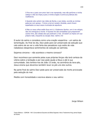 172
5 Fira-me o justo com amor leal e me repreenda, mas não perfume a minha
cabeça o óleo do ímpio,a pois a minha oração é contra as práticas dos
malfeitores.
6 Quando eles caírem nas mãos da Rocha, o juiz deles, ouvirão as minhas
palavras com apreço. 7 Como a terra é arada e fendida, assim foram
espalhados os seus ossos à entrada da sepultura.
8 Mas os meus olhos estão fixos em ti, ó Soberano Senhor; em ti me refugio;
não me entregues à morte. 9 Guarda-me das armadilhas que prepararam
contra mim, das ciladas dos que praticam o mal. 10 Caiam os ímpios em sua
própria rede, enquanto eu escapo ileso. Salmo 141
O autor do salmo o considera como uma oração vespertina - um salmo de
lamentação. Ao final do dia, Davi pede para ser preservado da sedução que
caía sobre ele ao ver a vida farta dos pecadores cujo estilo de vida
nababesco despertava sentimentos de sedução ao salmista.
Sejamos sinceros – não acontece o mesmo conosco?
Davi reconhece que somente pelas suas próprias forças não terá certeza da
vitória sobre a tentação e por isso pede ajuda a Deus e até à sua
comunidade. Isto lembra-nos de João 13 onde, na cerimônia do lava-pés,
Jesus ensina que devemos também lavar os pés uns dos outros.
Na parte final do salmo Davi pede para ser preservado da morte provocada
pela sedução do mal.
Medite com honestidade e escreva abaixo o seu salmo:
Jorge Wilson
Textos Bíblicos – CDROM – NVI -Concordância Exaustiva da Bíblia Sagrada e Novo Testamento King James Edição
de Estudo
 