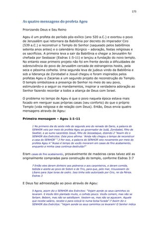 173
As quatro mensagens do profeta Ageu
Priorizando Deus e Seu Reino
Ageu é um profeta do período pós-exílico (ano 520 a.C.) e exortou o povo
de Jerusalém que retornara da Babilônia por decreto do imperador Ciro
(539 a.C.) a reconstruir o Templo do Senhor (saqueado pelos babilônios
setenta anos antes) e o calendário litúrgico – adoração, festas religiosas e
os sacrifícios. A primeira leva a sair da Babilônia e chegar a Jerusalém foi
chefiada por Sesbazar (Esdras 1:5-11) e lançou a fundação do novo templo.
No entanto esse primeiro projeto não foi em frente devido a dificuldades de
sobrevivência do povo de Jerusalém cercada de estrangeiros hostis, pela
seca e péssima colheita. Uma segunda leva de judeus vindo da Babilônia e
sob a liderança de Zorobabel e Josué chegou e foram inspirados pelos
profetas Ageu e Zacarias a um segundo projeto de reconstrução do Templo.
O templo simbolizava a presença do Senhor no meio do seu povo,
estimulando-o a seguir os mandamentos, inspirar a verdadeira adoração ao
Senhor fazendo recordar a todos a aliança de Deus com Israel.
O problema no tempo de Ageu é que o povo naquela época estava mais
focado em reerguer suas próprias casas (seu conforto) do que o próprio
Templo (vida religiosa e de relação com Deus). Então, Deus envia quatro
mensagens através de Ageu:
Primeira mensagem – Ageu 1:1-11
1 No primeiro dia do sexto mês do segundo ano do reinado de Dario, a palavra do
SENHOR veio por meio do profeta Ageu ao governador de Judá, Zorobabel, filho de
Sealtiel, e ao sumo sacerdote Josué, filho de Jeozadaque, dizendo:2 “Assim diz o
SENHOR dos Exércitos: Este povo afirma: ‘Ainda não chegou o tempo de reconstruir
a casa do SENHOR’ ”.3 Por isso, a palavra do SENHOR veio novamente por meio do
profeta Ageu:4 “Acaso é tempo de vocês morarem em casas de fino acabamento,
enquanto a minha casa continua destruída?”
Eram casas de fino acabamento, provavelmente de madeiras caras talvez até as
originalmente compradas para construção do templo, conforme Esdras 3:7
7 Então eles deram dinheiro aos pedreiros e aos carpinteiros, e deram comida,
bebida e azeite ao povo de Sidom e de Tiro, para que, pelo mar, trouxessem do
Líbano para Jope toras de cedro. Isso tinha sido autorizado por Ciro, rei da Pérsia.
Esdras 3
E Deus faz admoestação ao povo através de Ageu:
5 Agora, assim diz o SENHOR dos Exércitos: “Vejam aonde os seus caminhos os
levaram. 6 Vocês têm plantado muito, e colhido pouco. Vocês comem, mas não se
fartam. Bebem, mas não se satisfazem. Vestem-se, mas não se aquecem. Aquele
que recebe salário, recebe-o para colocá-lo numa bolsa furada”.7 Assim diz o
SENHOR dos Exércitos: “Vejam aonde os seus caminhos os levaram! O Senhor indica
 