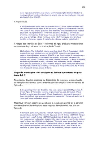 174
o que o povo deveria fazer para voltar a usufruir das bençãos de Deus:8 Subam o
monte para trazer madeira. Construam o templo, para que eu me alegre e nele seja
glorificado”, diz o SENHOR.
A Repreensão.
9 “Vocês esperavam muito, mas, eis que veio pouco. E o que vocês trouxeram para
casa eu dissipei com um sopro. E por que o fiz?”, pergunta o SENHOR dos Exércitos.
“Por causa do meu templo, que ainda está destruído, enquanto cada um de vocês se
ocupa com a sua própria casa. 10 Por isso, por causa de vocês, o céu reteve o
orvalho e a terra deixou de dar o seu fruto. 11 Nos campos e nos montes provoquei
uma seca que atingiu o trigo, o vinho, o azeite e tudo mais que a terra produz, e
também os homens e o gado. O trabalho das mãos de vocês foi prejudicado”.
A reação dos lideres e do povo - o sermão de Ageu produziu impacto forte
no povo que logo iniciou a reconstrução do Templo.
12 Zorobabel, filho de Sealtiel, o sumo sacerdote Josué, filho de Jeozadaque, e todo
o restante do povo obedeceram à voz do SENHOR, o seu Deus, por causa das
palavras do profeta Ageu, a quem o SENHOR, o seu Deus, enviara. E o povo temeu o
SENHOR.13 Então Ageu, o mensageiro do SENHOR, trouxe esta mensagem do
SENHOR para o povo: “Eu estou com vocês”, declara o SENHOR. 14 Assim o SENHOR
encorajou o governador de Judá, Zorobabel, filho de Sealtiel, o sumo sacerdote
Josué, filho de Jeozadaque, e todo o restante do povo, e eles começaram a trabalhar
no templo do SENHOR dos Exércitos, o seu Deus,15 no vigésimo quarto dia do sexto
mês do segundo ano do reinado de Dario.
Segunda mensagem – ter coragem no Senhor e promessa de paz-
Ageu 2:1-9
No entanto, devido à escassez ou desperdício de recursos, a reconstrução
do Templo não o deixou com a mesma glória do original como no tempo de
Salomão.
1 No vigésimo primeiro dia do sétimo mês, veio a palavra do SENHOR por meio do
profeta Ageu: 2 “Pergunte o seguinte ao governador de Judá, Zorobabel, filho de
Sealtiel, ao sumo sacerdote Josué, filho de Jeozadaque, e ao restante do povo: 3
Quem de vocês viu este templo em seu primeiro esplendor? Comparado a ele, não é
como nada o que vocês vêem agora?
Mas Deus vem em socorro de Zorobabel e Josué para animá-los e garantir
que também encherá de gloria este segundo Templo como nos dias de
Salomão
4 “Coragem, Zorobabel”, declara o SENHOR. “Coragem, sumo sacerdote Josué, filho
de Jeozadaque. Coragem! Ao trabalho, ó povo da terra!”, declara o SENHOR. “Porque
eu estou com vocês”, declara o SENHOR dos Exércitos. 5 “Esta é a aliança que fiz
com vocês quando vocês saíram do Egito: Meu espírito está entre vocês. Não tenham
medo”.6 Assim diz o SENHOR dos Exércitos: “Dentro de pouco tempo farei tremer o
céu, a terra, o mar e o continente. 7 Farei tremer todas as nações, as quais trarão
para cá os seus tesouros,a e encherei este templo de glória”, diz o SENHOR dos
Exércitos. 8 “Tanto a prata quanto o ouro me pertencem”, declara o SENHOR dos
 