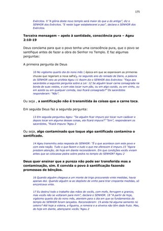 175
Exércitos. 9 “A glória deste novo templo será maior do que a do antigo”, diz o
SENHOR dos Exércitos. “E neste lugar estabelecerei a paz”, declara o SENHOR dos
Exércitos.
Terceira mensagem – apelo à santidade, consciência pura – Ageu
2:10-19
Deus conclama para que o povo tenha uma consciência pura, que o povo se
santifique antes de fazer a obra do Senhor no Templo. E faz algumas
perguntas:
A primeira pergunta de Deus
10 No vigésimo quarto dia do nono mês ( época em que se esperavam as primeiras
chuvas que regariam a nova safra), no segundo ano do reinado de Dario, a palavra
do SENHOR veio ao profeta Ageu:11 Assim diz o SENHOR dos Exércitos: “Faça aos
sacerdotes a seguinte pergunta sobre a Lei: 12 Se alguém levar carne consagrada na
borda de suas vestes, e com elas tocar num pão, ou em algo cozido, ou em vinho, ou
em azeite ou em qualquer comida, isso ficará consagrado?” Os sacerdotes
responderam: “Não”.
Ou seja , a santificação não é transmitida às coisas que a carne toca.
Em seguida Deus faz a segunda pergunta:
13 Em seguida perguntou Ageu: “Se alguém ficar impuro por tocar num cadáver e
depois tocar em alguma dessas coisas, ela ficará impura?” “Sim”, responderam os
sacerdotes, “ficará impura.”Ageu 2
Ou seja, algo contaminado que toque algo santificado contamina o
santificado.
14 Ageu transmitiu esta resposta do SENHOR: “É o que acontece com este povo e
com esta nação. Tudo o que fazem e tudo o que me oferecem é impuro.15 “Agora
prestem atenção; de hoje em diante reconsiderem. Em que condições vocês viviam
antes que se colocasse pedra sobre pedra no templo do SENHOR? Ageu 2
Deus quer ensinar que a pureza não pode ser transferida mas a
contaminação, sim. E convida o povo à santificação fazendo
promessas de bênçãos.
16 Quando alguém chegava a um monte de trigo procurando vinte medidas, havia
apenas dez. Quando alguém ia ao depósito de vinho para tirar cinqüenta medidas, só
encontrava vinte.
17 Eu destruí todo o trabalho das mãos de vocês, com mofo, ferrugem e granizo,
mas vocês não se voltaram para mim”, declara o SENHOR. 18 “A partir de hoje,
vigésimo quarto dia do nono mês, atentem para o dia em que os fundamentos do
templo do SENHOR foram lançados. Reconsiderem: 19 ainda há alguma semente no
celeiro? Até hoje a videira, a figueira, a romeira e a oliveira não têm dado fruto. Mas,
de hoje em diante, abençoarei vocês.”Ageu 2
 