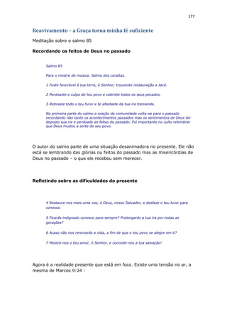 177
Reavivamento – a Graça torna minha fé suficiente
Meditação sobre o salmo 85
Recordando os feitos de Deus no passado
Salmo 85
Para o mestre de música. Salmo dos coraítas.
1 Foste favorável à tua terra, ó Senhor; trouxeste restauração a Jacó.
2 Perdoaste a culpa do teu povo e cobriste todos os seus pecados.
3 Retiraste todo o teu furor e te afastaste da tua ira tremenda.
Na primeira parte do salmo a oração da comunidade volta-se para o passado
recordando não tanto os acontecimentos passados mas os sentimentos de Deus ter
deposto sua ira e perdoado as faltas do passado. Foi importante no culto relembrar
que Deus mudou a sorte de seu povo.
O autor do salmo parte de uma situação desanimadora no presente. Ele não
está se lembrando das glórias ou feitos do passado mas as misericórdias de
Deus no passado – o que ele recebeu sem merecer.
Refletindo sobre as dificuldades do presente
4 Restaura-nos mais uma vez, ó Deus, nosso Salvador, e desfaze o teu furor para
conosco.
5 Ficarás indignado conosco para sempre? Prolongarás a tua ira por todas as
gerações?
6 Acaso não nos renovarás a vida, a fim de que o teu povo se alegre em ti?
7 Mostra-nos o teu amor, ó Senhor, e concede-nos a tua salvação!
Agora é a realidade presente que está em foco. Existe uma tensão no ar, a
mesma de Marcos 9:24 :
 