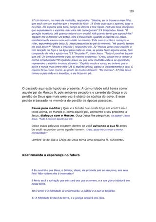 178
17 Um homem, no meio da multidão, respondeu: “Mestre, eu te trouxe o meu filho,
que está com um espírito que o impede de falar. 18 Onde quer que o apanhe, joga-o
no chão. Ele espuma pela boca, range os dentes e fica rígido. Pedi aos teus discípulos
que expulsassem o espírito, mas eles não conseguiram”.19 Respondeu Jesus: “Ó
geração incrédula, até quando estarei com vocês? Até quando terei que suportá-los?
Tragam-me o menino”.20 Então, eles o trouxeram. Quando o espírito viu Jesus,
imediatamente causou uma convulsão no menino. Este caiu no chão e começou a
rolar, espumando pela boca.21 Jesus perguntou ao pai do menino: “Há quanto tempo
ele está assim?” “Desde a infância”, respondeu ele. 22 “Muitas vezes esse espírito o
tem lançado no fogo e na água para matá-lo. Mas, se podes fazer alguma coisa, tem
compaixão de nós e ajuda-nos.”23 “Se podes?”, disse Jesus. “Tudo é possível àquele
que crê.”24 Imediatamente o pai do menino exclamou: “Creio, ajuda-me a vencer a
minha incredulidade!”25 Quando Jesus viu que uma multidão estava se ajuntando,
repreendeu o espírito imundo, dizendo: “Espírito mudo e surdo, eu ordeno que o
deixe e nunca mais entre nele”.26 O espírito gritou, agitou-o violentamente e saiu. O
menino ficou como morto, ao ponto de muitos dizerem: “Ele morreu”. 27 Mas Jesus
tomou-o pela mão e o levantou, e ele ficou em pé.
O passado aqui está ligado ao presente. A comunidade está tensa como
aquele pai de Marcos 9, pois sente-se pecadora e carente da Graça e do
perdão de Deus que mais uma vez é objeto de súplica do povo. E esse
pedido é baseado na memória do perdão de épocas passadas.
Pausa para meditar ; Qual é a tensão que existe hoje em você? Leia o
texto acima, de Marcos e, como aquele pai, apresente o seu problema a
Jesus, dialogue com o Mestre. Ouça Jesus lhe perguntar: Se podes?”, disse
Jesus. “Tudo é possível àquele que crê.
Deixe essas palavras ecoarem dentro de você avivando a sua fé antes
de você responder como aquele homem: Creio, ajuda-me a vencer a minha
incredulidade!”
Lembre-se de que a Graça de Deus torna uma pequena fé, suficiente.
Reafirmando a esperança no futuro
8 Eu ouvirei o que Deus, o Senhor, disse; ele promete paz ao seu povo, aos seus
fiéis! Não voltem eles à insensatez!
9 Perto está a salvação que ele trará aos que o temem, e a sua glória habitará em
nossa terra.
10 O amor e a fidelidade se encontrarão; a justiça e a paz se beijarão.
11 A fidelidade brotará da terra, e a justiça descerá dos céus.
 