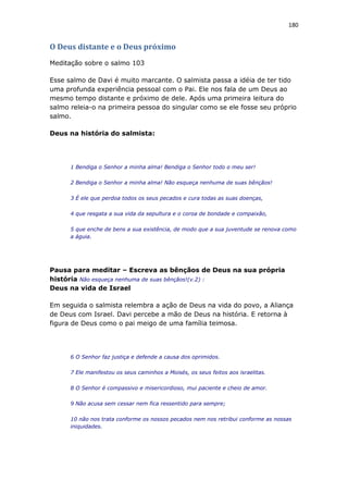180
O Deus distante e o Deus próximo
Meditação sobre o salmo 103
Esse salmo de Davi é muito marcante. O salmista passa a idéia de ter tido
uma profunda experiência pessoal com o Pai. Ele nos fala de um Deus ao
mesmo tempo distante e próximo de dele. Após uma primeira leitura do
salmo releia-o na primeira pessoa do singular como se ele fosse seu próprio
salmo.
Deus na história do salmista:
1 Bendiga o Senhor a minha alma! Bendiga o Senhor todo o meu ser!
2 Bendiga o Senhor a minha alma! Não esqueça nenhuma de suas bênçãos!
3 É ele que perdoa todos os seus pecados e cura todas as suas doenças,
4 que resgata a sua vida da sepultura e o coroa de bondade e compaixão,
5 que enche de bens a sua existência, de modo que a sua juventude se renova como
a águia.
Pausa para meditar – Escreva as bênçãos de Deus na sua própria
história Não esqueça nenhuma de suas bênçãos!(v.2) :
Deus na vida de Israel
Em seguida o salmista relembra a ação de Deus na vida do povo, a Aliança
de Deus com Israel. Davi percebe a mão de Deus na história. E retorna à
figura de Deus como o pai meigo de uma família teimosa.
6 O Senhor faz justiça e defende a causa dos oprimidos.
7 Ele manifestou os seus caminhos a Moisés, os seus feitos aos israelitas.
8 O Senhor é compassivo e misericordioso, mui paciente e cheio de amor.
9 Não acusa sem cessar nem fica ressentido para sempre;
10 não nos trata conforme os nossos pecados nem nos retribui conforme as nossas
iniquidades.
 