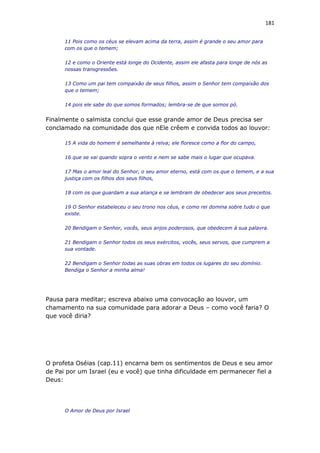 181
11 Pois como os céus se elevam acima da terra, assim é grande o seu amor para
com os que o temem;
12 e como o Oriente está longe do Ocidente, assim ele afasta para longe de nós as
nossas transgressões.
13 Como um pai tem compaixão de seus filhos, assim o Senhor tem compaixão dos
que o temem;
14 pois ele sabe do que somos formados; lembra-se de que somos pó.
Finalmente o salmista conclui que esse grande amor de Deus precisa ser
conclamado na comunidade dos que nEle crêem e convida todos ao louvor:
15 A vida do homem é semelhante à relva; ele floresce como a flor do campo,
16 que se vai quando sopra o vento e nem se sabe mais o lugar que ocupava.
17 Mas o amor leal do Senhor, o seu amor eterno, está com os que o temem, e a sua
justiça com os filhos dos seus filhos,
18 com os que guardam a sua aliança e se lembram de obedecer aos seus preceitos.
19 O Senhor estabeleceu o seu trono nos céus, e como rei domina sobre tudo o que
existe.
20 Bendigam o Senhor, vocês, seus anjos poderosos, que obedecem à sua palavra.
21 Bendigam o Senhor todos os seus exércitos, vocês, seus servos, que cumprem a
sua vontade.
22 Bendigam o Senhor todas as suas obras em todos os lugares do seu domínio.
Bendiga o Senhor a minha alma!
Pausa para meditar; escreva abaixo uma convocação ao louvor, um
chamamento na sua comunidade para adorar a Deus – como você faria? O
que você diria?
O profeta Oséias (cap.11) encarna bem os sentimentos de Deus e seu amor
de Pai por um Israel (eu e você) que tinha dificuldade em permanecer fiel a
Deus:
O Amor de Deus por Israel
 