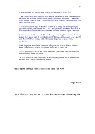 182
1 “Quando Israel era menino, eu o amei, e do Egito chamei o meu filho.
2 Mas, quanto mais eu o chamava, mais eles se afastavam de mim. Eles ofereceram
sacrifícios aos baalins e queimaram incenso para os ídolos esculpidos. 3 Mas fui eu
quem ensinou Efraim a andar, tomando-o nos braços; mas eles não perceberam que
fui eu quem os curou.
4 Eu os conduzi com laços de bondade humana e de amor; tirei do seu pescoço o
jugo e me inclinei para alimentá-los.(...)7 O meu povo está decidido a desviar-se de
mim. Embora sejam conclamados a servir ao Altíssimo, de modo algum o exaltam.
8 "Como posso desistir de você, Efraim? Como posso entregá-lo nas mãos de outros,
Israel? Como posso tratá-lo como tratei Admá? Como posso fazer com você o que fiz
com Zeboim? O meu coração está enternecido, despertou-se toda a minha
compaixão.
9 Não executarei a minha ira impetuosa, não tornarei a destruir Efraim. Pois sou
Deus, e não homem, o Santo no meio de vocês. Não virei com ira.
10 Eles seguirão o SENHOR; ele rugirá como leão. Quando ele rugir, os seus filhos
virão tremendo desde o ocidente.
11 Virão voando do Egito como aves, da Assíria como pombas. Eu os estabelecerei
em seus lares”; palavra do SENHOR. Oséias 11
Medite agora no Deus que não desiste de você e de mim!
Jorge Wilson
Textos Bíblicos – CDROM – NVI -Concordância Exaustiva da Bíblia Sagrada.
 