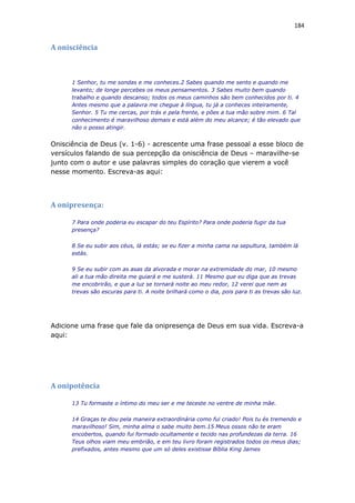184
A onisciência
1 Senhor, tu me sondas e me conheces.2 Sabes quando me sento e quando me
levanto; de longe percebes os meus pensamentos. 3 Sabes muito bem quando
trabalho e quando descanso; todos os meus caminhos são bem conhecidos por ti. 4
Antes mesmo que a palavra me chegue à língua, tu já a conheces inteiramente,
Senhor. 5 Tu me cercas, por trás e pela frente, e pões a tua mão sobre mim. 6 Tal
conhecimento é maravilhoso demais e está além do meu alcance; é tão elevado que
não o posso atingir.
Onisciência de Deus (v. 1-6) - acrescente uma frase pessoal a esse bloco de
versículos falando de sua percepção da onisciência de Deus – maravilhe-se
junto com o autor e use palavras simples do coração que vierem a você
nesse momento. Escreva-as aqui:
A onipresença:
7 Para onde poderia eu escapar do teu Espírito? Para onde poderia fugir da tua
presença?
8 Se eu subir aos céus, lá estás; se eu fizer a minha cama na sepultura, também lá
estás.
9 Se eu subir com as asas da alvorada e morar na extremidade do mar, 10 mesmo
ali a tua mão direita me guiará e me susterá. 11 Mesmo que eu diga que as trevas
me encobrirão, e que a luz se tornará noite ao meu redor, 12 verei que nem as
trevas são escuras para ti. A noite brilhará como o dia, pois para ti as trevas são luz.
Adicione uma frase que fale da onipresença de Deus em sua vida. Escreva-a
aqui:
A onipotência
13 Tu formaste o íntimo do meu ser e me teceste no ventre de minha mãe.
14 Graças te dou pela maneira extraordinária como fui criado! Pois tu és tremendo e
maravilhoso! Sim, minha alma o sabe muito bem.15 Meus ossos não te eram
encobertos, quando fui formado ocultamente e tecido nas profundezas da terra. 16
Teus olhos viam meu embrião, e em teu livro foram registrados todos os meus dias;
prefixados, antes mesmo que um só deles existisse Bíblia King James
 
