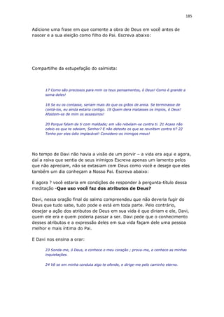 185
Adicione uma frase em que comente a obra de Deus em você antes de
nascer e a sua eleição como filho do Pai. Escreva abaixo:
Compartilhe da estupefação do salmista:
17 Como são preciosos para mim os teus pensamentos, ó Deus! Como é grande a
soma deles!
18 Se eu os contasse, seriam mais do que os grãos de areia. Se terminasse de
contá-los, eu ainda estaria contigo. 19 Quem dera matasses os ímpios, ó Deus!
Afastem-se de mim os assassinos!
20 Porque falam de ti com maldade; em vão rebelam-se contra ti. 21 Acaso não
odeio os que te odeiam, Senhor? E não detesto os que se revoltam contra ti? 22
Tenho por eles ódio implacável! Considero-os inimigos meus!
No tempo de Davi não havia a visão de um porvir – a vida era aqui e agora,
daí a raiva que sentia de seus inimigos Escreva apenas um lamento pelos
que não apreciam, não se extasiam com Deus como você e deseje que eles
também um dia conheçam a Nosso Pai. Escreva abaixo:
E agora ? você estaria em condições de responder à pergunta-título dessa
meditação -Que uso você faz dos atributos de Deus?
Davi, nessa oração final do salmo compreendeu que não deveria fugir do
Deus que tudo sabe, tudo pode e está em toda parte. Pelo contrário,
desejar a ação dos atributos de Deus em sua vida é que diriam e ele, Davi,
quem ele era e quem poderia passar a ser. Davi pede que o conhecimento
desses atributos e a expressão deles em sua vida façam dele uma pessoa
melhor e mais íntima do Pai.
E Davi nos ensina a orar:
23 Sonda-me, ó Deus, e conhece o meu coração ; prova-me, e conhece as minhas
inquietações.
24 Vê se em minha conduta algo te ofende, e dirige-me pelo caminho eterno.
 