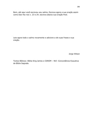 186
Bom, até aqui você escreveu seu salmo, Escreva agora a sua oração assim
como Davi fez nos v. 23 e 24. escreva abaixo sua oração final.
Leia agora todo o salmo novamente e adicione a ele suas frases e sua
oração.
Jorge Wilson
Textos Bíblicos: Bíblia King James e CDROM – NVI -Concordância Exaustiva
da Bíblia Sagrada.
 