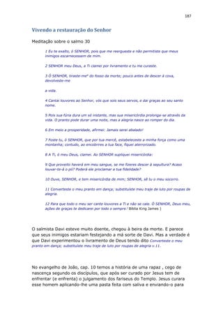 187
Vivendo a restauração do Senhor
Meditação sobre o salmo 30
1 Eu te exalto, ó SENHOR, pois que me reergueste e não permitiste que meus
inimigos escarnecessem de mim.
2 SENHOR meu Deus, a Ti clamei por livramento e tu me curaste.
3 Ó SENHOR, tiraste-me4
do fosso da morte; pouco antes de descer à cova,
devolveste-me
a vida.
4 Cantai louvores ao Senhor, vós que sois seus servos, e dai graças ao seu santo
nome.
5 Pois sua fúria dura um só instante, mas sua misericórdia prolonga-se através da
vida. O pranto pode durar uma noite, mas a alegria nasce ao romper do dia.
6 Em meio a prosperidade, afirmei: Jamais serei abalado!
7 Foste tu, ó SENHOR, que por tua mercê, estabeleceste a minha força como uma
montanha; contudo, ao encobrires a tua face, fiquei aterrorizado.
8 A Ti, ó meu Deus, clamei. Ao SENHOR supliquei misericórdia:
9 Que proveito haverá em meu sangue, se me fizeres descer à sepultura? Acaso
louvar-te-á o pó? Poderá ele proclamar a tua fidelidade?
10 Ouve, SENHOR, e tem misericórdia de mim; SENHOR, sê tu o meu socorro.
11 Converteste o meu pranto em dança; substituíste meu traje de luto por roupas de
alegria.
12 Para que todo o meu ser cante louvores a Ti e não se cale. Ó SENHOR, Deus meu,
ações de graças te dedicarei por todo o sempre.(
Bíblia King James )
O salmista Davi esteve muito doente, chegou à beira da morte. E parece
que seus inimigos estariam festejando a má sorte de Davi. Mas a verdade é
que Davi experimentou o livramento de Deus tendo dito Converteste o meu
pranto em dança; substituíste meu traje de luto por roupas de alegria v.11.
No evangelho de João, cap. 10 temos a história de uma rapaz , cego de
nascença segundo os discípulos, que após ser curado por Jesus tem de
enfrentar (e enfrenta) o julgamento dos fariseus do Templo. Jesus curara
esse homem aplicando-lhe uma pasta feita com saliva e enviando-o para
 