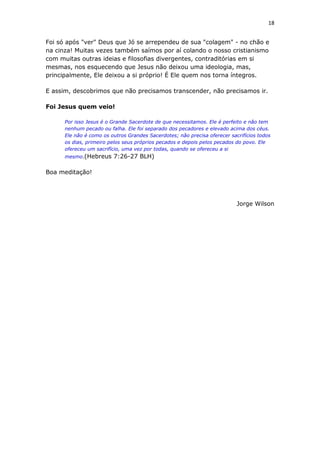 18
Foi só após "ver" Deus que Jó se arrependeu de sua "colagem" - no chão e
na cinza! Muitas vezes também saímos por aí colando o nosso cristianismo
com muitas outras ideias e filosofias divergentes, contraditórias em si
mesmas, nos esquecendo que Jesus não deixou uma ideologia, mas,
principalmente, Ele deixou a si próprio! É Ele quem nos torna íntegros.
E assim, descobrimos que não precisamos transcender, não precisamos ir.
Foi Jesus quem veio!
Por isso Jesus é o Grande Sacerdote de que necessitamos. Ele é perfeito e não tem
nenhum pecado ou falha. Ele foi separado dos pecadores e elevado acima dos céus.
Ele não é como os outros Grandes Sacerdotes; não precisa oferecer sacrifícios todos
os dias, primeiro pelos seus próprios pecados e depois pelos pecados do povo. Ele
ofereceu um sacrifício, uma vez por todas, quando se ofereceu a si
mesmo.(Hebreus 7:26-27 BLH)
Boa meditação!
Jorge Wilson
 