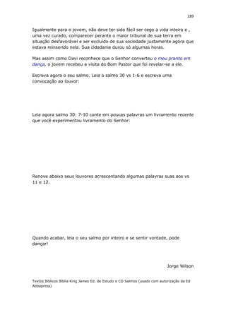 189
Igualmente para o jovem, não deve ter sido fácil ser cego a vida inteira e ,
uma vez curado, comparecer perante o maior tribunal de sua terra em
situação desfavorável e ser excluído de sua sociedade justamente agora que
estava reinserido nela. Sua cidadania durou só algumas horas.
Mas assim como Davi reconhece que o Senhor converteu o meu pranto em
dança, o jovem recebeu a visita do Bom Pastor que foi revelar-se a ele.
Escreva agora o seu salmo. Leia o salmo 30 vs 1-6 e escreva uma
convocação ao louvor:
Leia agora salmo 30: 7-10 conte em poucas palavras um livramento recente
que você experimentou livramento do Senhor:
Renove abaixo seus louvores acrescentando algumas palavras suas aos vs
11 e 12.
Quando acabar, leia o seu salmo por inteiro e se sentir vontade, pode
dançar!
Jorge Wilson
Textos Bíblicos Bíblia King James Ed. de Estudo e CD Salmos (usado com autorização da Ed
Abbapress)
 